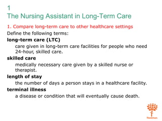 1
The Nursing Assistant in Long-Term Care
1. Compare long-term care to other healthcare settings
Define the following terms:
long-term care (LTC)
care given in long-term care facilities for people who need
24-hour, skilled care.
skilled care
medically necessary care given by a skilled nurse or
therapist.
length of stay
the number of days a person stays in a healthcare facility.
terminal illness
a disease or condition that will eventually cause death.
 
