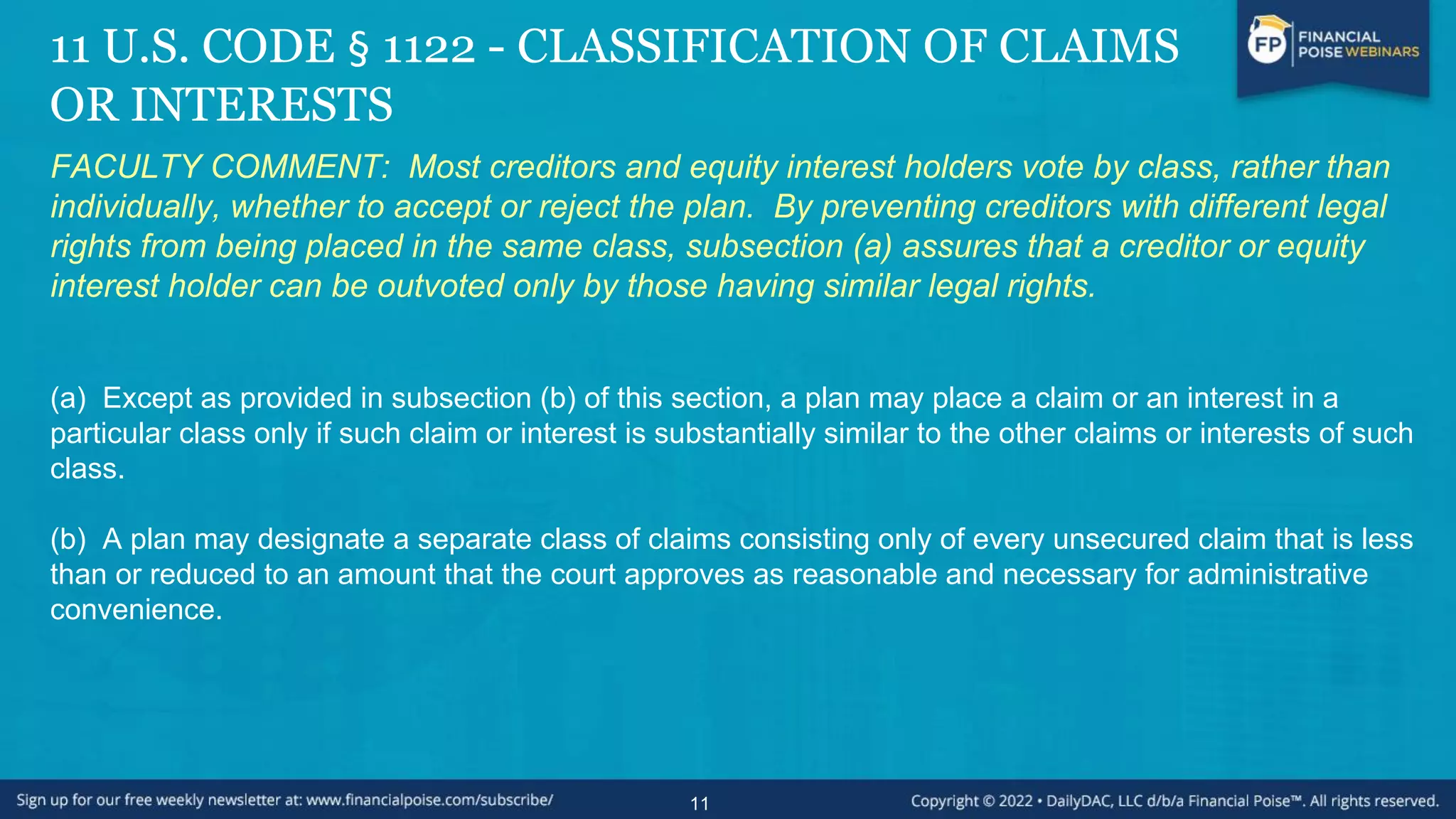 11 U.S. CODE § 1122 - CLASSIFICATION OF CLAIMS
OR INTERESTS
FACULTY COMMENT: Most creditors and equity interest holders vote by class, rather than
individually, whether to accept or reject the plan. By preventing creditors with different legal
rights from being placed in the same class, subsection (a) assures that a creditor or equity
interest holder can be outvoted only by those having similar legal rights.
(a) Except as provided in subsection (b) of this section, a plan may place a claim or an interest in a
particular class only if such claim or interest is substantially similar to the other claims or interests of such
class.
(b) A plan may designate a separate class of claims consisting only of every unsecured claim that is less
than or reduced to an amount that the court approves as reasonable and necessary for administrative
convenience.
11
