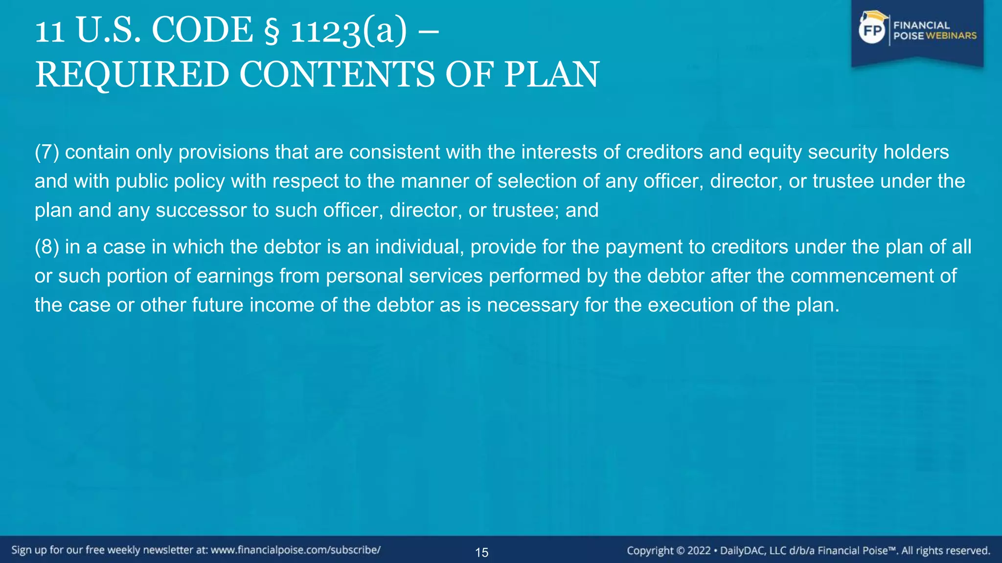 11 U.S. CODE § 1123(a) –
REQUIRED CONTENTS OF PLAN
(7) contain only provisions that are consistent with the interests of creditors and equity security holders
and with public policy with respect to the manner of selection of any officer, director, or trustee under the
plan and any successor to such officer, director, or trustee; and
(8) in a case in which the debtor is an individual, provide for the payment to creditors under the plan of all
or such portion of earnings from personal services performed by the debtor after the commencement of
the case or other future income of the debtor as is necessary for the execution of the plan.
15