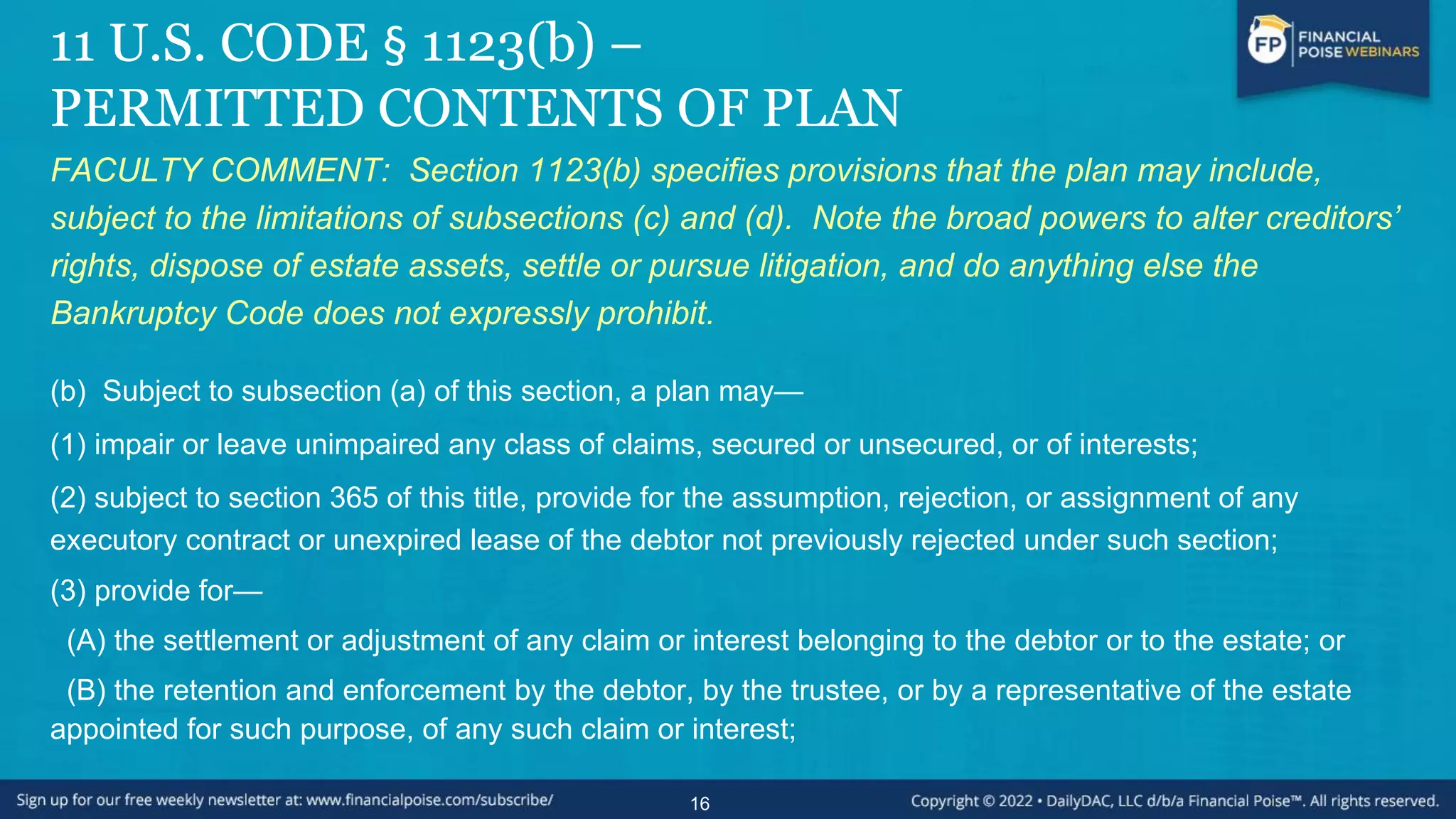 11 U.S. CODE § 1123(b) –
PERMITTED CONTENTS OF PLAN
FACULTY COMMENT: Section 1123(b) specifies provisions that the plan may include,
subject to the limitations of subsections (c) and (d). Note the broad powers to alter creditors’
rights, dispose of estate assets, settle or pursue litigation, and do anything else the
Bankruptcy Code does not expressly prohibit.
(b) Subject to subsection (a) of this section, a plan may—
(1) impair or leave unimpaired any class of claims, secured or unsecured, or of interests;
(2) subject to section 365 of this title, provide for the assumption, rejection, or assignment of any
executory contract or unexpired lease of the debtor not previously rejected under such section;
(3) provide for—
(A) the settlement or adjustment of any claim or interest belonging to the debtor or to the estate; or
(B) the retention and enforcement by the debtor, by the trustee, or by a representative of the estate
appointed for such purpose, of any such claim or interest;
16