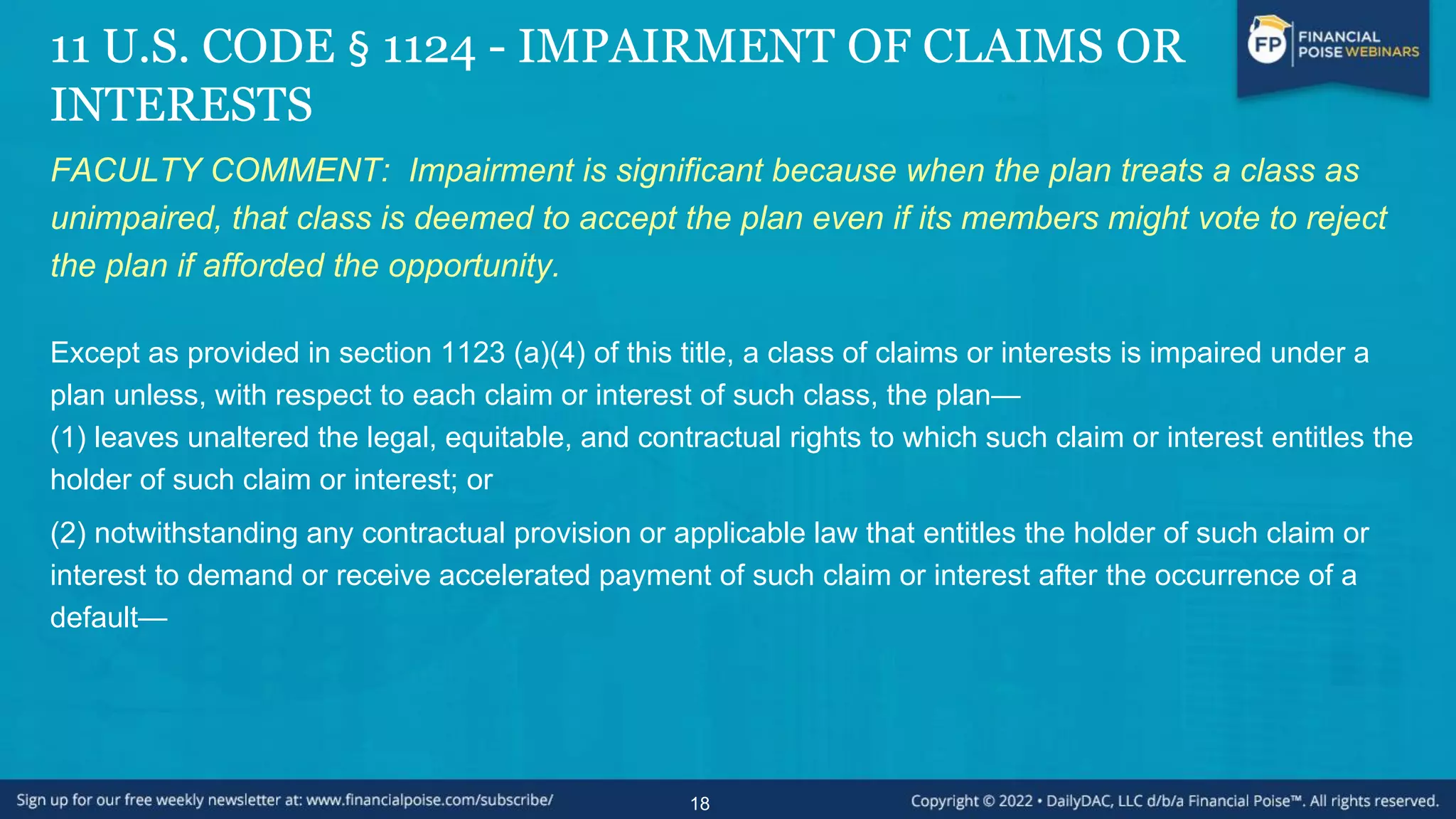 11 U.S. CODE § 1124 - IMPAIRMENT OF CLAIMS OR
INTERESTS
FACULTY COMMENT: Impairment is significant because when the plan treats a class as
unimpaired, that class is deemed to accept the plan even if its members might vote to reject
the plan if afforded the opportunity.
Except as provided in section 1123 (a)(4) of this title, a class of claims or interests is impaired under a
plan unless, with respect to each claim or interest of such class, the plan—
(1) leaves unaltered the legal, equitable, and contractual rights to which such claim or interest entitles the
holder of such claim or interest; or
(2) notwithstanding any contractual provision or applicable law that entitles the holder of such claim or
interest to demand or receive accelerated payment of such claim or interest after the occurrence of a
default—
18