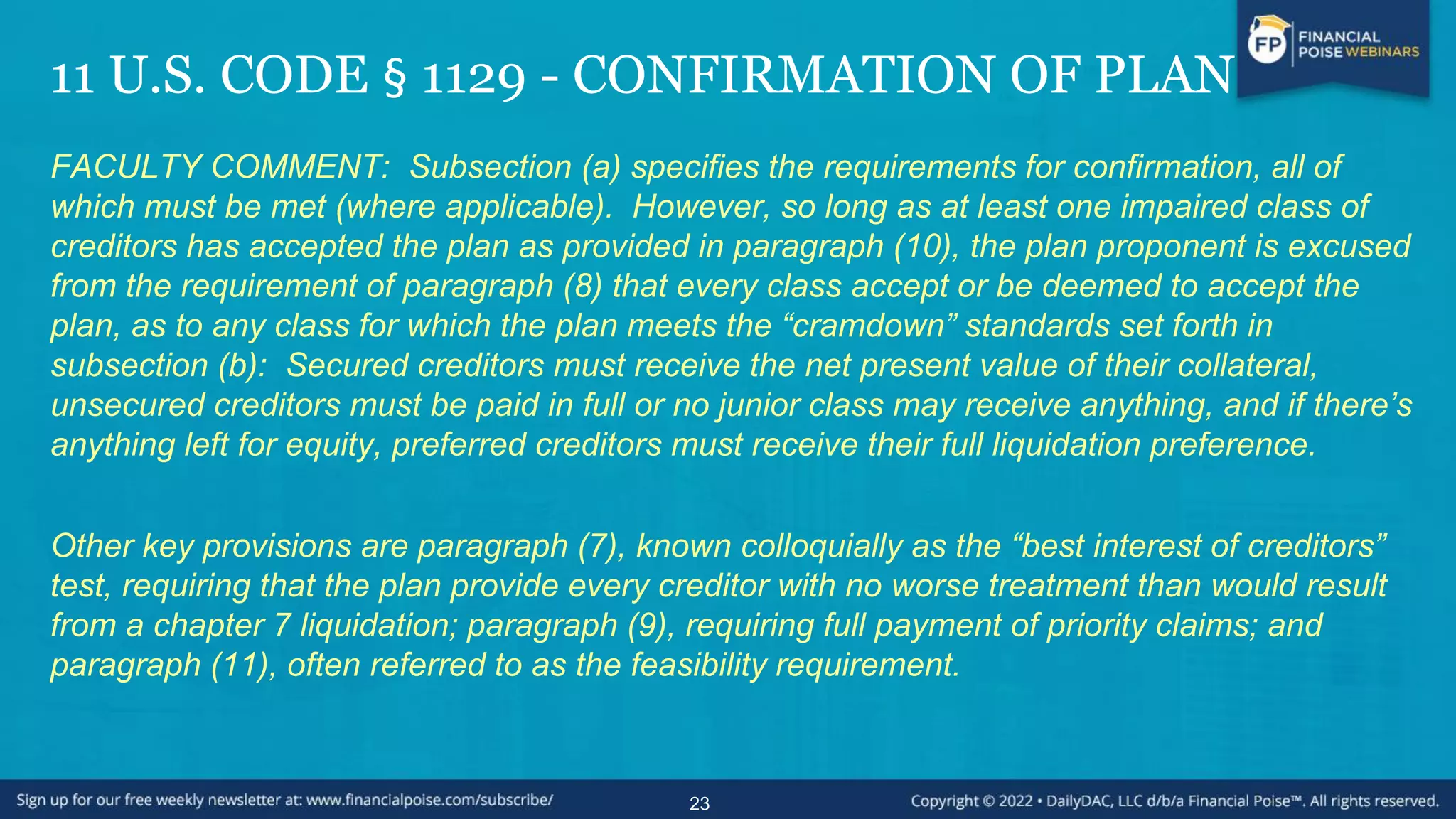 11 U.S. CODE § 1129 - CONFIRMATION OF PLAN
FACULTY COMMENT: Subsection (a) specifies the requirements for confirmation, all of
which must be met (where applicable). However, so long as at least one impaired class of
creditors has accepted the plan as provided in paragraph (10), the plan proponent is excused
from the requirement of paragraph (8) that every class accept or be deemed to accept the
plan, as to any class for which the plan meets the “cramdown” standards set forth in
subsection (b): Secured creditors must receive the net present value of their collateral,
unsecured creditors must be paid in full or no junior class may receive anything, and if there’s
anything left for equity, preferred creditors must receive their full liquidation preference.
Other key provisions are paragraph (7), known colloquially as the “best interest of creditors”
test, requiring that the plan provide every creditor with no worse treatment than would result
from a chapter 7 liquidation; paragraph (9), requiring full payment of priority claims; and
paragraph (11), often referred to as the feasibility requirement.
23