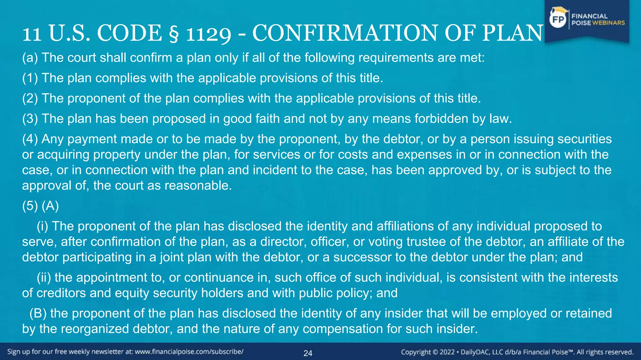 11 U.S. CODE § 1129 - CONFIRMATION OF PLAN
(a) The court shall confirm a plan only if all of the following requirements are met:
(1) The plan complies with the applicable provisions of this title.
(2) The proponent of the plan complies with the applicable provisions of this title.
(3) The plan has been proposed in good faith and not by any means forbidden by law.
(4) Any payment made or to be made by the proponent, by the debtor, or by a person issuing securities
or acquiring property under the plan, for services or for costs and expenses in or in connection with the
case, or in connection with the plan and incident to the case, has been approved by, or is subject to the
approval of, the court as reasonable.
(5) (A)
(i) The proponent of the plan has disclosed the identity and affiliations of any individual proposed to
serve, after confirmation of the plan, as a director, officer, or voting trustee of the debtor, an affiliate of the
debtor participating in a joint plan with the debtor, or a successor to the debtor under the plan; and
(ii) the appointment to, or continuance in, such office of such individual, is consistent with the interests
of creditors and equity security holders and with public policy; and
(B) the proponent of the plan has disclosed the identity of any insider that will be employed or retained
by the reorganized debtor, and the nature of any compensation for such insider.
24