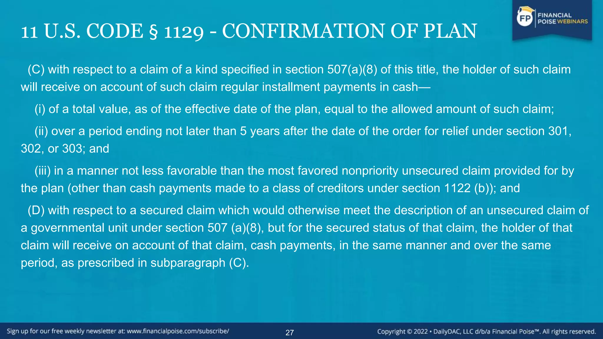 11 U.S. CODE § 1129 - CONFIRMATION OF PLAN
(C) with respect to a claim of a kind specified in section 507(a)(8) of this title, the holder of such claim
will receive on account of such claim regular installment payments in cash—
(i) of a total value, as of the effective date of the plan, equal to the allowed amount of such claim;
(ii) over a period ending not later than 5 years after the date of the order for relief under section 301,
302, or 303; and
(iii) in a manner not less favorable than the most favored nonpriority unsecured claim provided for by
the plan (other than cash payments made to a class of creditors under section 1122 (b)); and
(D) with respect to a secured claim which would otherwise meet the description of an unsecured claim of
a governmental unit under section 507 (a)(8), but for the secured status of that claim, the holder of that
claim will receive on account of that claim, cash payments, in the same manner and over the same
period, as prescribed in subparagraph (C).
27