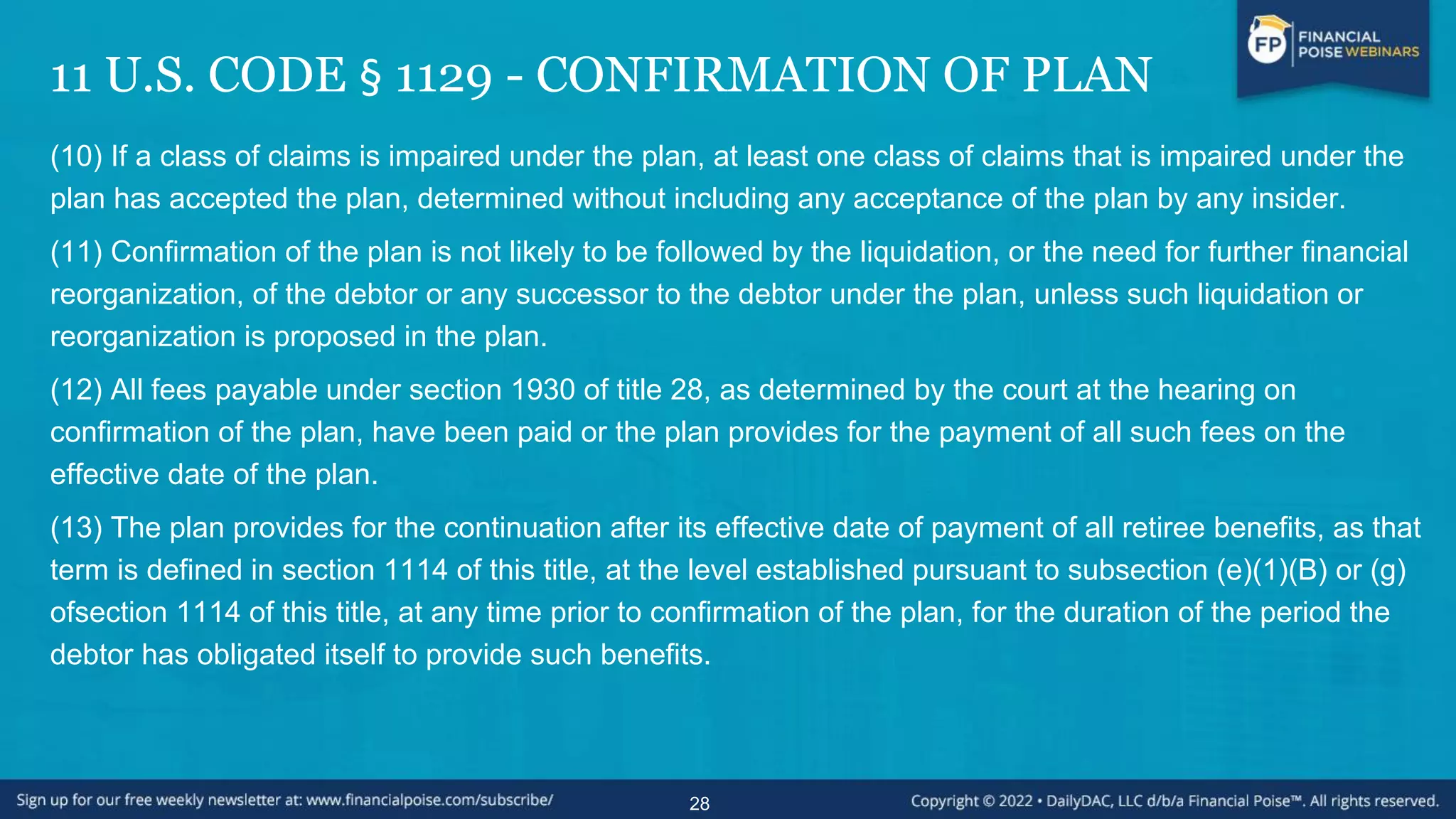 11 U.S. CODE § 1129 - CONFIRMATION OF PLAN
(10) If a class of claims is impaired under the plan, at least one class of claims that is impaired under the
plan has accepted the plan, determined without including any acceptance of the plan by any insider.
(11) Confirmation of the plan is not likely to be followed by the liquidation, or the need for further financial
reorganization, of the debtor or any successor to the debtor under the plan, unless such liquidation or
reorganization is proposed in the plan.
(12) All fees payable under section 1930 of title 28, as determined by the court at the hearing on
confirmation of the plan, have been paid or the plan provides for the payment of all such fees on the
effective date of the plan.
(13) The plan provides for the continuation after its effective date of payment of all retiree benefits, as that
term is defined in section 1114 of this title, at the level established pursuant to subsection (e)(1)(B) or (g)
ofsection 1114 of this title, at any time prior to confirmation of the plan, for the duration of the period the
debtor has obligated itself to provide such benefits.
28