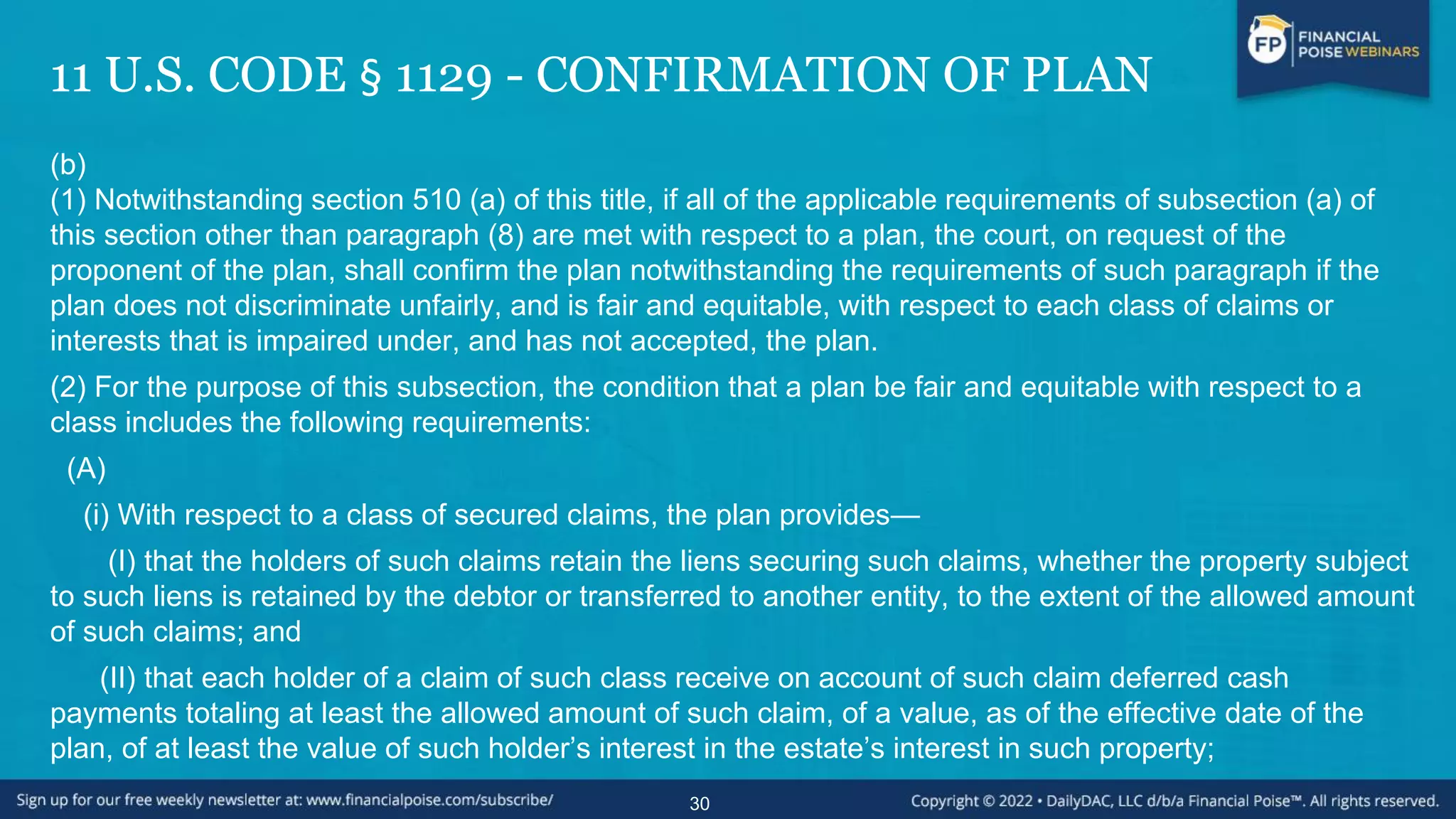 11 U.S. CODE § 1129 - CONFIRMATION OF PLAN
(b)
(1) Notwithstanding section 510 (a) of this title, if all of the applicable requirements of subsection (a) of
this section other than paragraph (8) are met with respect to a plan, the court, on request of the
proponent of the plan, shall confirm the plan notwithstanding the requirements of such paragraph if the
plan does not discriminate unfairly, and is fair and equitable, with respect to each class of claims or
interests that is impaired under, and has not accepted, the plan.
(2) For the purpose of this subsection, the condition that a plan be fair and equitable with respect to a
class includes the following requirements:
(A)
(i) With respect to a class of secured claims, the plan provides—
(I) that the holders of such claims retain the liens securing such claims, whether the property subject
to such liens is retained by the debtor or transferred to another entity, to the extent of the allowed amount
of such claims; and
(II) that each holder of a claim of such class receive on account of such claim deferred cash
payments totaling at least the allowed amount of such claim, of a value, as of the effective date of the
plan, of at least the value of such holder’s interest in the estate’s interest in such property;
30