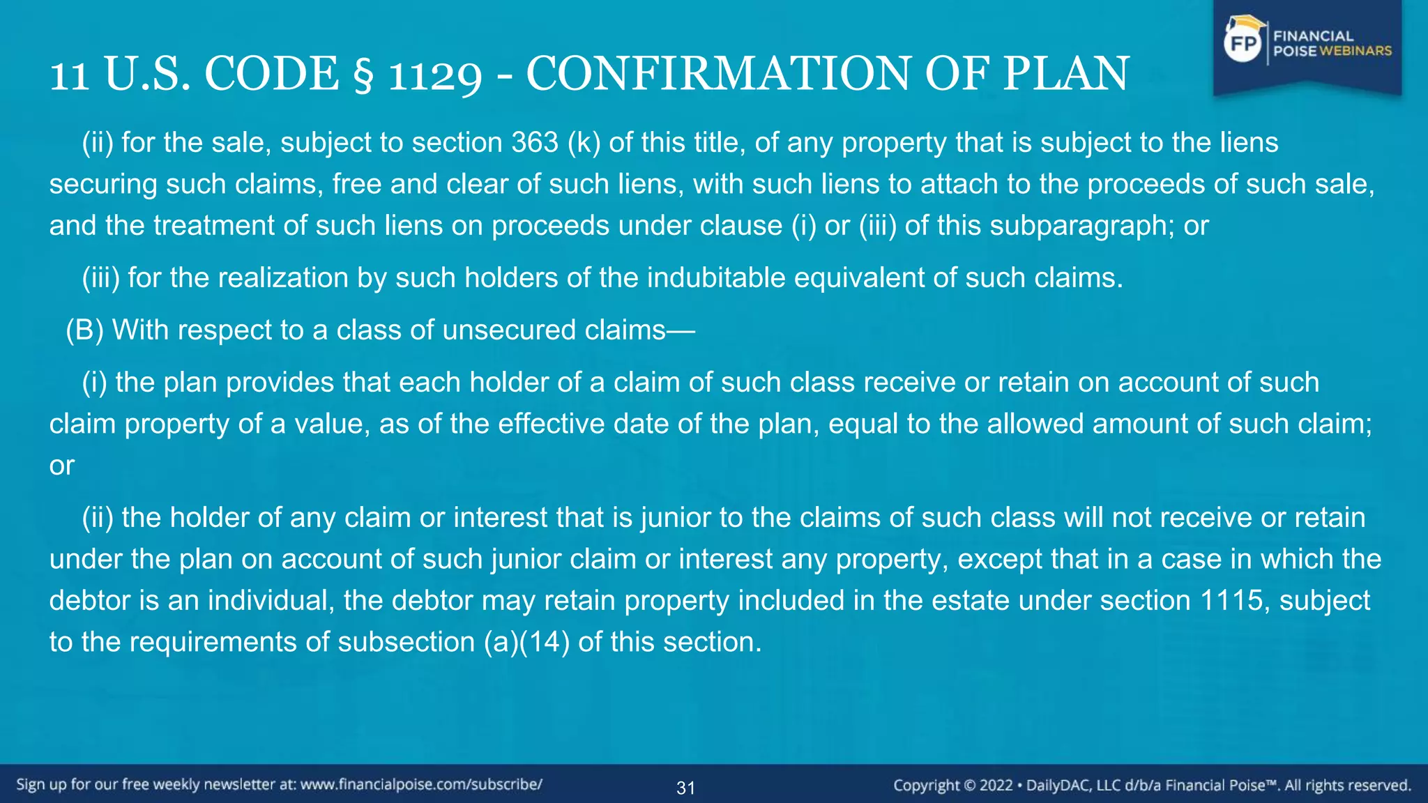 11 U.S. CODE § 1129 - CONFIRMATION OF PLAN
(ii) for the sale, subject to section 363 (k) of this title, of any property that is subject to the liens
securing such claims, free and clear of such liens, with such liens to attach to the proceeds of such sale,
and the treatment of such liens on proceeds under clause (i) or (iii) of this subparagraph; or
(iii) for the realization by such holders of the indubitable equivalent of such claims.
(B) With respect to a class of unsecured claims—
(i) the plan provides that each holder of a claim of such class receive or retain on account of such
claim property of a value, as of the effective date of the plan, equal to the allowed amount of such claim;
or
(ii) the holder of any claim or interest that is junior to the claims of such class will not receive or retain
under the plan on account of such junior claim or interest any property, except that in a case in which the
debtor is an individual, the debtor may retain property included in the estate under section 1115, subject
to the requirements of subsection (a)(14) of this section.
31
