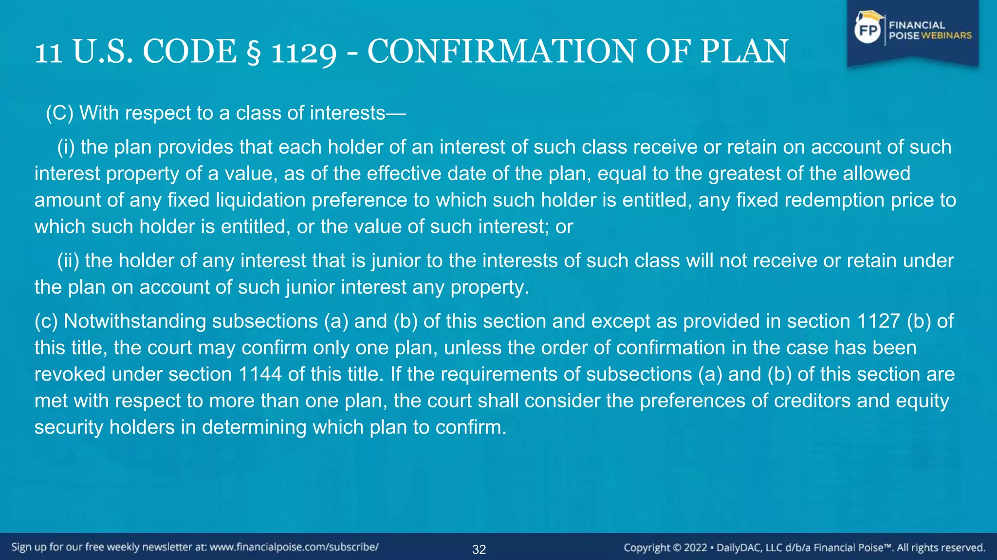 11 U.S. CODE § 1129 - CONFIRMATION OF PLAN
(C) With respect to a class of interests—
(i) the plan provides that each holder of an interest of such class receive or retain on account of such
interest property of a value, as of the effective date of the plan, equal to the greatest of the allowed
amount of any fixed liquidation preference to which such holder is entitled, any fixed redemption price to
which such holder is entitled, or the value of such interest; or
(ii) the holder of any interest that is junior to the interests of such class will not receive or retain under
the plan on account of such junior interest any property.
(c) Notwithstanding subsections (a) and (b) of this section and except as provided in section 1127 (b) of
this title, the court may confirm only one plan, unless the order of confirmation in the case has been
revoked under section 1144 of this title. If the requirements of subsections (a) and (b) of this section are
met with respect to more than one plan, the court shall consider the preferences of creditors and equity
security holders in determining which plan to confirm.
32