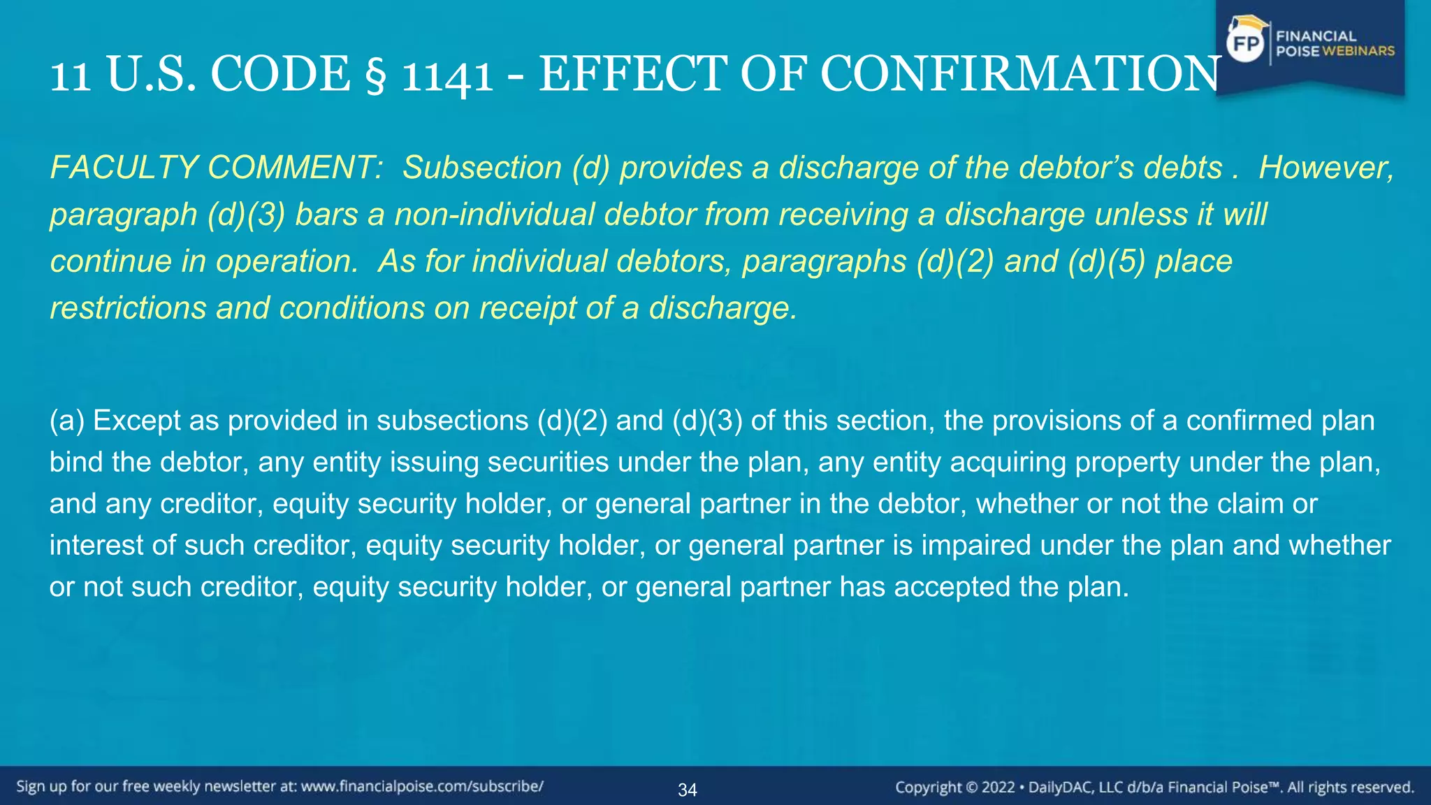 11 U.S. CODE § 1141 - EFFECT OF CONFIRMATION
FACULTY COMMENT: Subsection (d) provides a discharge of the debtor’s debts . However,
paragraph (d)(3) bars a non-individual debtor from receiving a discharge unless it will
continue in operation. As for individual debtors, paragraphs (d)(2) and (d)(5) place
restrictions and conditions on receipt of a discharge.
(a) Except as provided in subsections (d)(2) and (d)(3) of this section, the provisions of a confirmed plan
bind the debtor, any entity issuing securities under the plan, any entity acquiring property under the plan,
and any creditor, equity security holder, or general partner in the debtor, whether or not the claim or
interest of such creditor, equity security holder, or general partner is impaired under the plan and whether
or not such creditor, equity security holder, or general partner has accepted the plan.
34