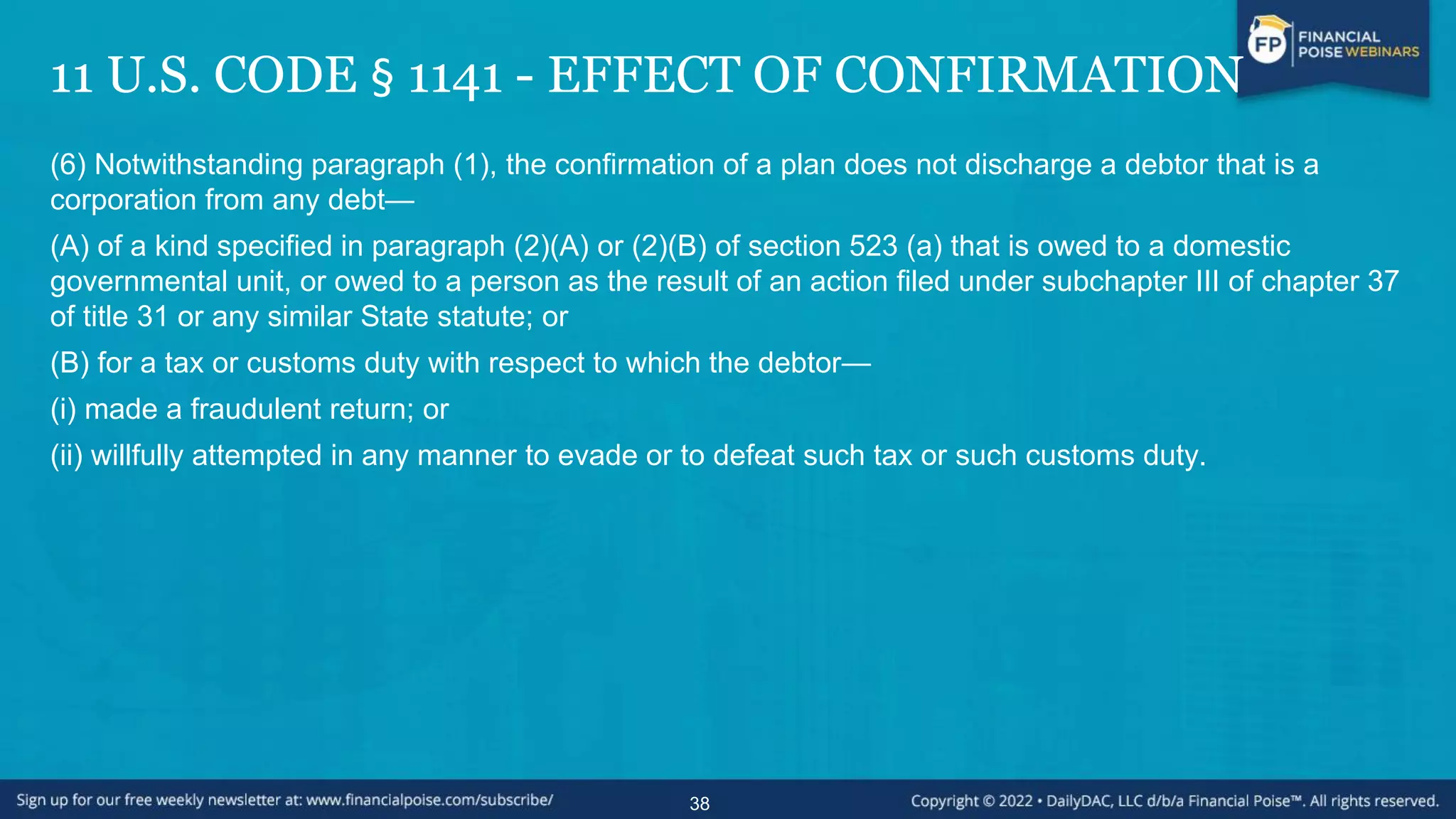 11 U.S. CODE § 1141 - EFFECT OF CONFIRMATION
(6) Notwithstanding paragraph (1), the confirmation of a plan does not discharge a debtor that is a
corporation from any debt—
(A) of a kind specified in paragraph (2)(A) or (2)(B) of section 523 (a) that is owed to a domestic
governmental unit, or owed to a person as the result of an action filed under subchapter III of chapter 37
of title 31 or any similar State statute; or
(B) for a tax or customs duty with respect to which the debtor—
(i) made a fraudulent return; or
(ii) willfully attempted in any manner to evade or to defeat such tax or such customs duty.
38