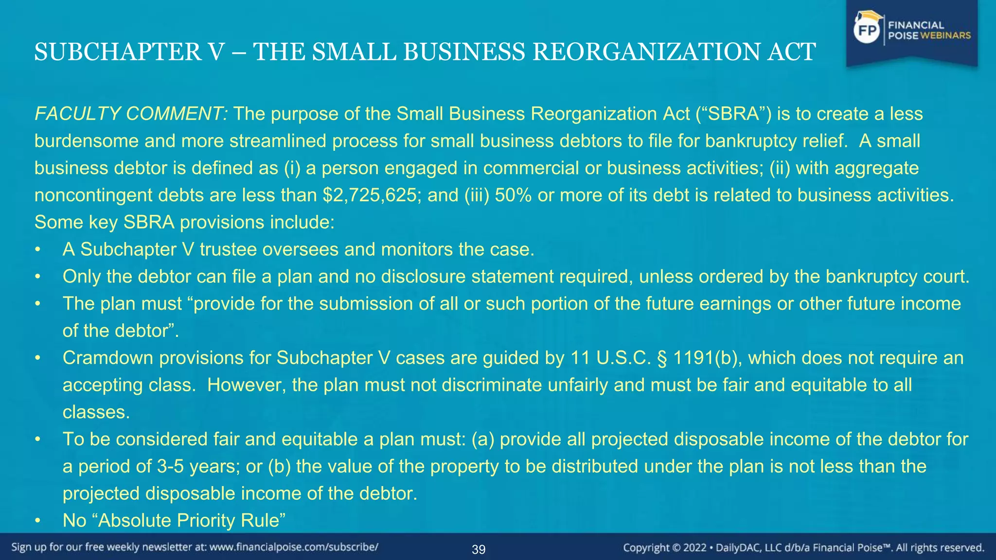 SUBCHAPTER V – THE SMALL BUSINESS REORGANIZATION ACT
FACULTY COMMENT: The purpose of the Small Business Reorganization Act (“SBRA”) is to create a less
burdensome and more streamlined process for small business debtors to file for bankruptcy relief. A small
business debtor is defined as (i) a person engaged in commercial or business activities; (ii) with aggregate
noncontingent debts are less than $2,725,625; and (iii) 50% or more of its debt is related to business activities.
Some key SBRA provisions include:
• A Subchapter V trustee oversees and monitors the case.
• Only the debtor can file a plan and no disclosure statement required, unless ordered by the bankruptcy court.
• The plan must “provide for the submission of all or such portion of the future earnings or other future income
of the debtor”.
• Cramdown provisions for Subchapter V cases are guided by 11 U.S.C. § 1191(b), which does not require an
accepting class. However, the plan must not discriminate unfairly and must be fair and equitable to all
classes.
• To be considered fair and equitable a plan must: (a) provide all projected disposable income of the debtor for
a period of 3-5 years; or (b) the value of the property to be distributed under the plan is not less than the
projected disposable income of the debtor.
• No “Absolute Priority Rule”
39