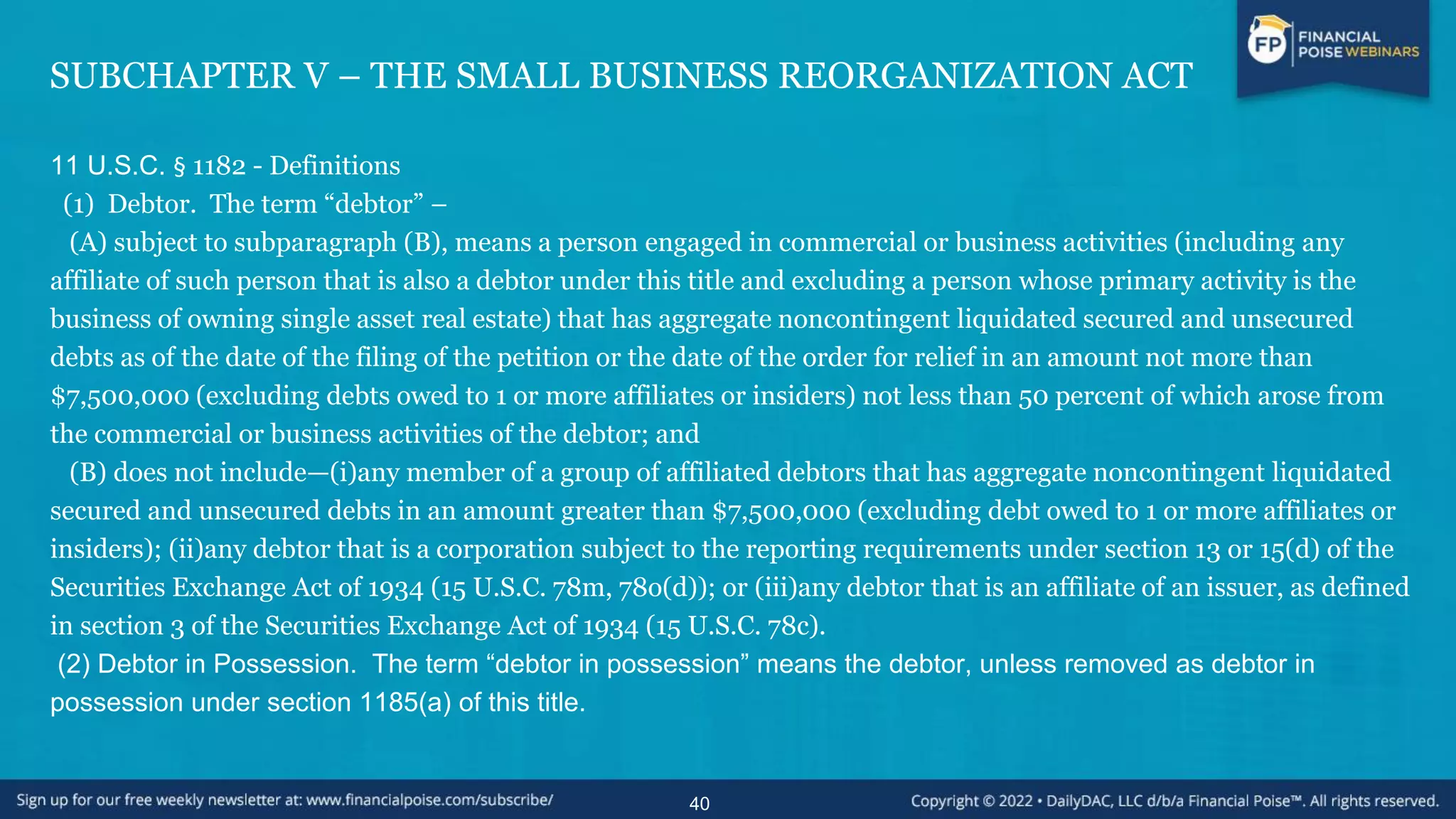 SUBCHAPTER V – THE SMALL BUSINESS REORGANIZATION ACT
11 U.S.C. § 1182 - Definitions
(1) Debtor. The term “debtor” –
(A) subject to subparagraph (B), means a person engaged in commercial or business activities (including any
affiliate of such person that is also a debtor under this title and excluding a person whose primary activity is the
business of owning single asset real estate) that has aggregate noncontingent liquidated secured and unsecured
debts as of the date of the filing of the petition or the date of the order for relief in an amount not more than
$7,500,000 (excluding debts owed to 1 or more affiliates or insiders) not less than 50 percent of which arose from
the commercial or business activities of the debtor; and
(B) does not include—(i)any member of a group of affiliated debtors that has aggregate noncontingent liquidated
secured and unsecured debts in an amount greater than $7,500,000 (excluding debt owed to 1 or more affiliates or
insiders); (ii)any debtor that is a corporation subject to the reporting requirements under section 13 or 15(d) of the
Securities Exchange Act of 1934 (15 U.S.C. 78m, 78o(d)); or (iii)any debtor that is an affiliate of an issuer, as defined
in section 3 of the Securities Exchange Act of 1934 (15 U.S.C. 78c).
(2) Debtor in Possession. The term “debtor in possession” means the debtor, unless removed as debtor in
possession under section 1185(a) of this title.
40