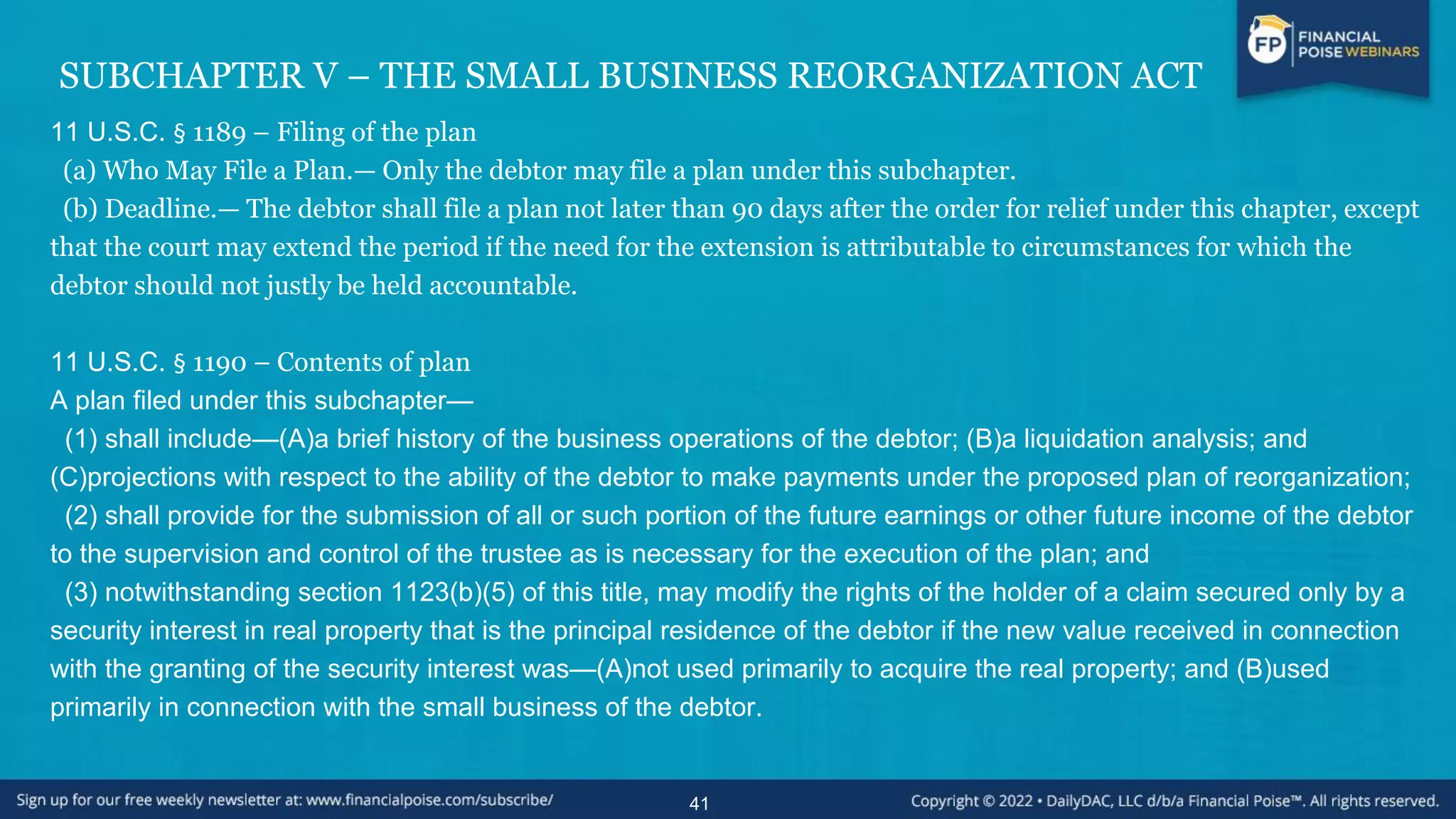 SUBCHAPTER V – THE SMALL BUSINESS REORGANIZATION ACT
11 U.S.C. § 1189 – Filing of the plan
(a) Who May File a Plan.— Only the debtor may file a plan under this subchapter.
(b) Deadline.— The debtor shall file a plan not later than 90 days after the order for relief under this chapter, except
that the court may extend the period if the need for the extension is attributable to circumstances for which the
debtor should not justly be held accountable.
11 U.S.C. § 1190 – Contents of plan
A plan filed under this subchapter—
(1) shall include—(A)a brief history of the business operations of the debtor; (B)a liquidation analysis; and
(C)projections with respect to the ability of the debtor to make payments under the proposed plan of reorganization;
(2) shall provide for the submission of all or such portion of the future earnings or other future income of the debtor
to the supervision and control of the trustee as is necessary for the execution of the plan; and
(3) notwithstanding section 1123(b)(5) of this title, may modify the rights of the holder of a claim secured only by a
security interest in real property that is the principal residence of the debtor if the new value received in connection
with the granting of the security interest was—(A)not used primarily to acquire the real property; and (B)used
primarily in connection with the small business of the debtor.
41