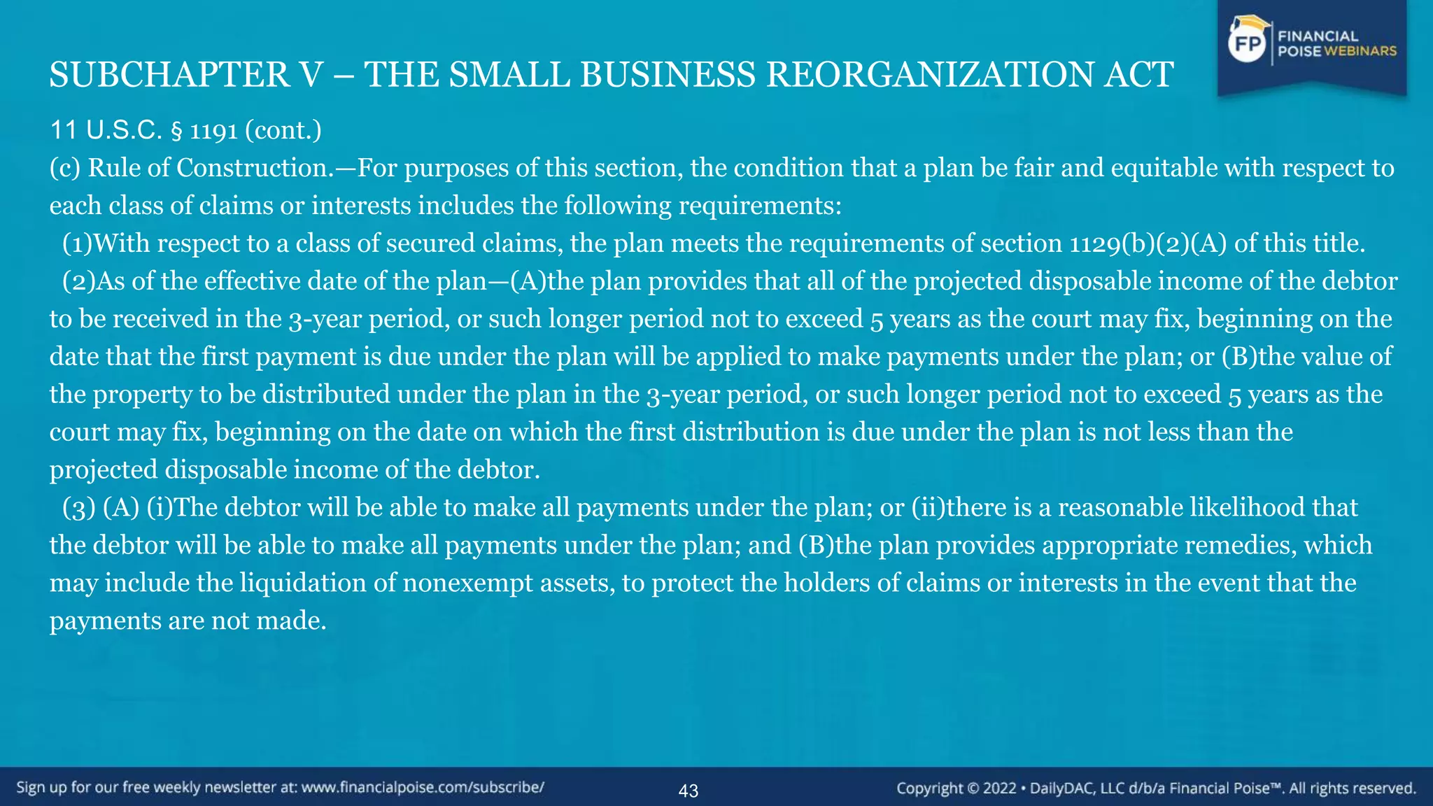 SUBCHAPTER V – THE SMALL BUSINESS REORGANIZATION ACT
11 U.S.C. § 1191 (cont.)
(c) Rule of Construction.—For purposes of this section, the condition that a plan be fair and equitable with respect to
each class of claims or interests includes the following requirements:
(1)With respect to a class of secured claims, the plan meets the requirements of section 1129(b)(2)(A) of this title.
(2)As of the effective date of the plan—(A)the plan provides that all of the projected disposable income of the debtor
to be received in the 3-year period, or such longer period not to exceed 5 years as the court may fix, beginning on the
date that the first payment is due under the plan will be applied to make payments under the plan; or (B)the value of
the property to be distributed under the plan in the 3-year period, or such longer period not to exceed 5 years as the
court may fix, beginning on the date on which the first distribution is due under the plan is not less than the
projected disposable income of the debtor.
(3) (A) (i)The debtor will be able to make all payments under the plan; or (ii)there is a reasonable likelihood that
the debtor will be able to make all payments under the plan; and (B)the plan provides appropriate remedies, which
may include the liquidation of nonexempt assets, to protect the holders of claims or interests in the event that the
payments are not made.
43
