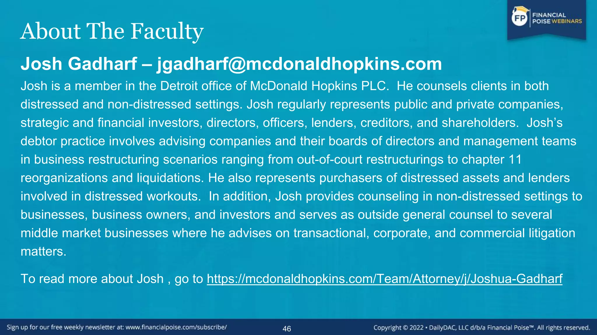 About The Faculty
Josh Gadharf – jgadharf@mcdonaldhopkins.com
Josh is a member in the Detroit office of McDonald Hopkins PLC. He counsels clients in both
distressed and non-distressed settings. Josh regularly represents public and private companies,
strategic and financial investors, directors, officers, lenders, creditors, and shareholders. Josh’s
debtor practice involves advising companies and their boards of directors and management teams
in business restructuring scenarios ranging from out-of-court restructurings to chapter 11
reorganizations and liquidations. He also represents purchasers of distressed assets and lenders
involved in distressed workouts. In addition, Josh provides counseling in non-distressed settings to
businesses, business owners, and investors and serves as outside general counsel to several
middle market businesses where he advises on transactional, corporate, and commercial litigation
matters.
To read more about Josh , go to https://mcdonaldhopkins.com/Team/Attorney/j/Joshua-Gadharf
46