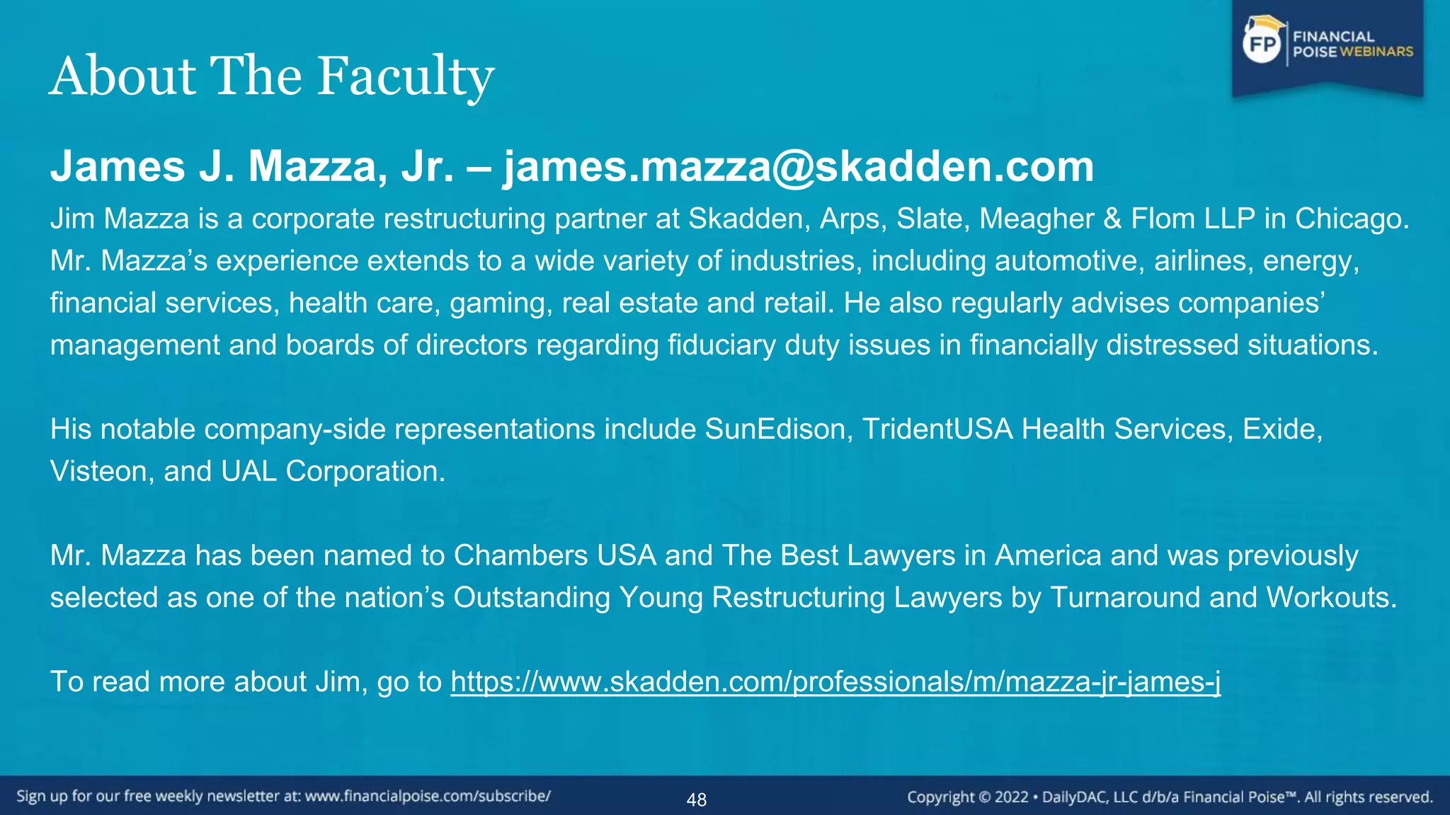 About The Faculty
James J. Mazza, Jr. – james.mazza@skadden.com
Jim Mazza is a corporate restructuring partner at Skadden, Arps, Slate, Meagher & Flom LLP in Chicago.
Mr. Mazza’s experience extends to a wide variety of industries, including automotive, airlines, energy,
financial services, health care, gaming, real estate and retail. He also regularly advises companies’
management and boards of directors regarding fiduciary duty issues in financially distressed situations.
His notable company-side representations include SunEdison, TridentUSA Health Services, Exide,
Visteon, and UAL Corporation.
Mr. Mazza has been named to Chambers USA and The Best Lawyers in America and was previously
selected as one of the nation’s Outstanding Young Restructuring Lawyers by Turnaround and Workouts.
To read more about Jim, go to https://www.skadden.com/professionals/m/mazza-jr-james-j
48