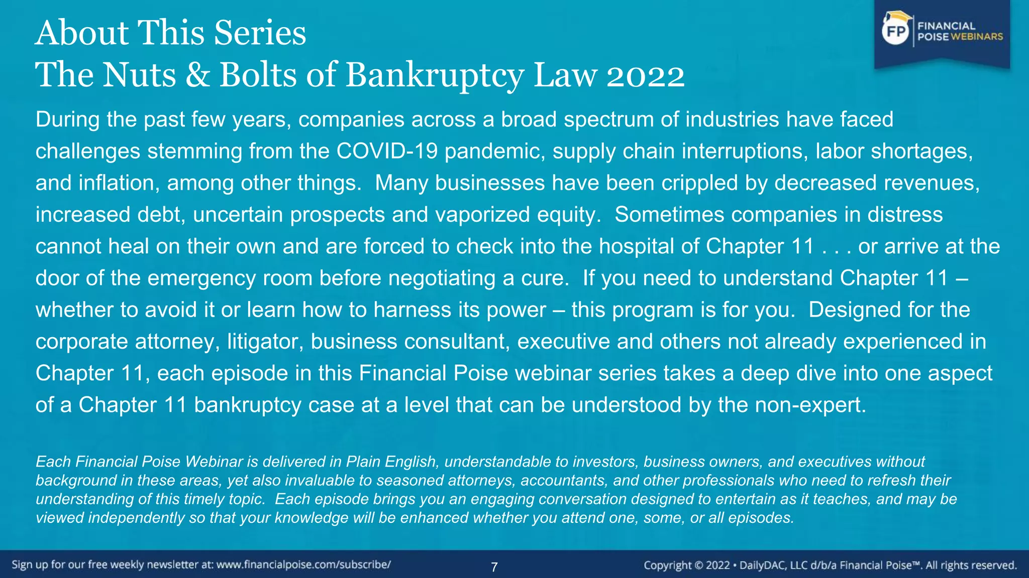 About This Series
The Nuts & Bolts of Bankruptcy Law 2022
During the past few years, companies across a broad spectrum of industries have faced
challenges stemming from the COVID-19 pandemic, supply chain interruptions, labor shortages,
and inflation, among other things. Many businesses have been crippled by decreased revenues,
increased debt, uncertain prospects and vaporized equity. Sometimes companies in distress
cannot heal on their own and are forced to check into the hospital of Chapter 11 . . . or arrive at the
door of the emergency room before negotiating a cure. If you need to understand Chapter 11 –
whether to avoid it or learn how to harness its power – this program is for you. Designed for the
corporate attorney, litigator, business consultant, executive and others not already experienced in
Chapter 11, each episode in this Financial Poise webinar series takes a deep dive into one aspect
of a Chapter 11 bankruptcy case at a level that can be understood by the non-expert.
Each Financial Poise Webinar is delivered in Plain English, understandable to investors, business owners, and executives without
background in these areas, yet also invaluable to seasoned attorneys, accountants, and other professionals who need to refresh their
understanding of this timely topic. Each episode brings you an engaging conversation designed to entertain as it teaches, and may be
viewed independently so that your knowledge will be enhanced whether you attend one, some, or all episodes.
7