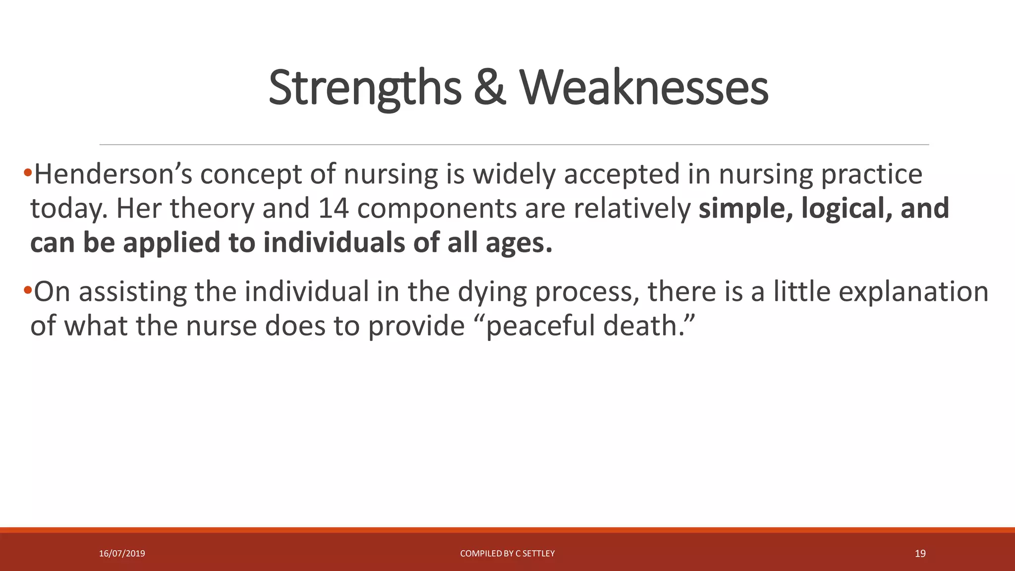 Strengths & Weaknesses
•Henderson’s concept of nursing is widely accepted in nursing practice
today. Her theory and 14 components are relatively simple, logical, and
can be applied to individuals of all ages.
•On assisting the individual in the dying process, there is a little explanation
of what the nurse does to provide “peaceful death.”
16/07/2019 COMPILEDBY C SETTLEY 19
 