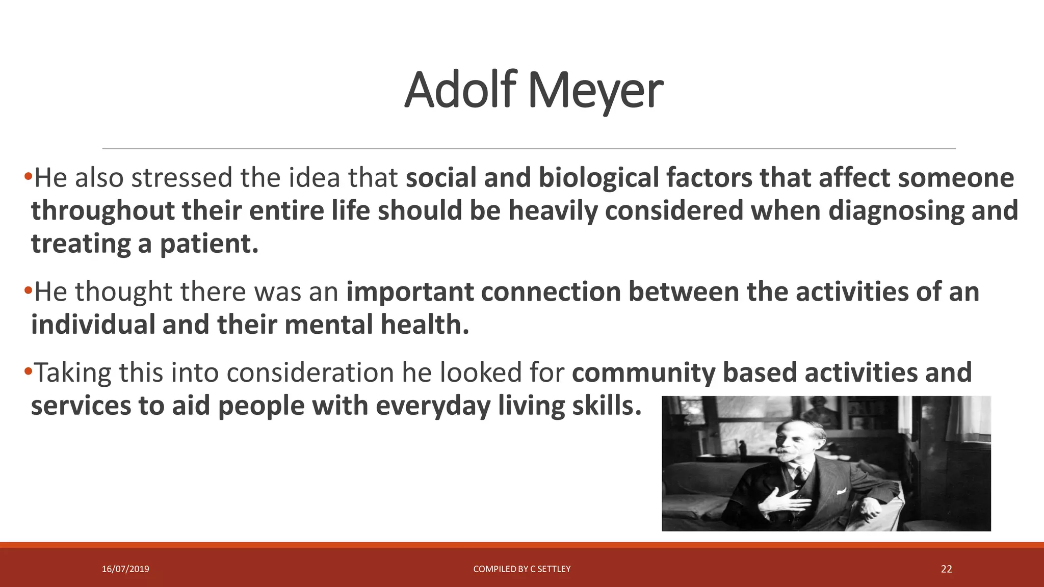 Adolf Meyer
•He also stressed the idea that social and biological factors that affect someone
throughout their entire life should be heavily considered when diagnosing and
treating a patient.
•He thought there was an important connection between the activities of an
individual and their mental health.
•Taking this into consideration he looked for community based activities and
services to aid people with everyday living skills.
16/07/2019 COMPILEDBY C SETTLEY 22
 