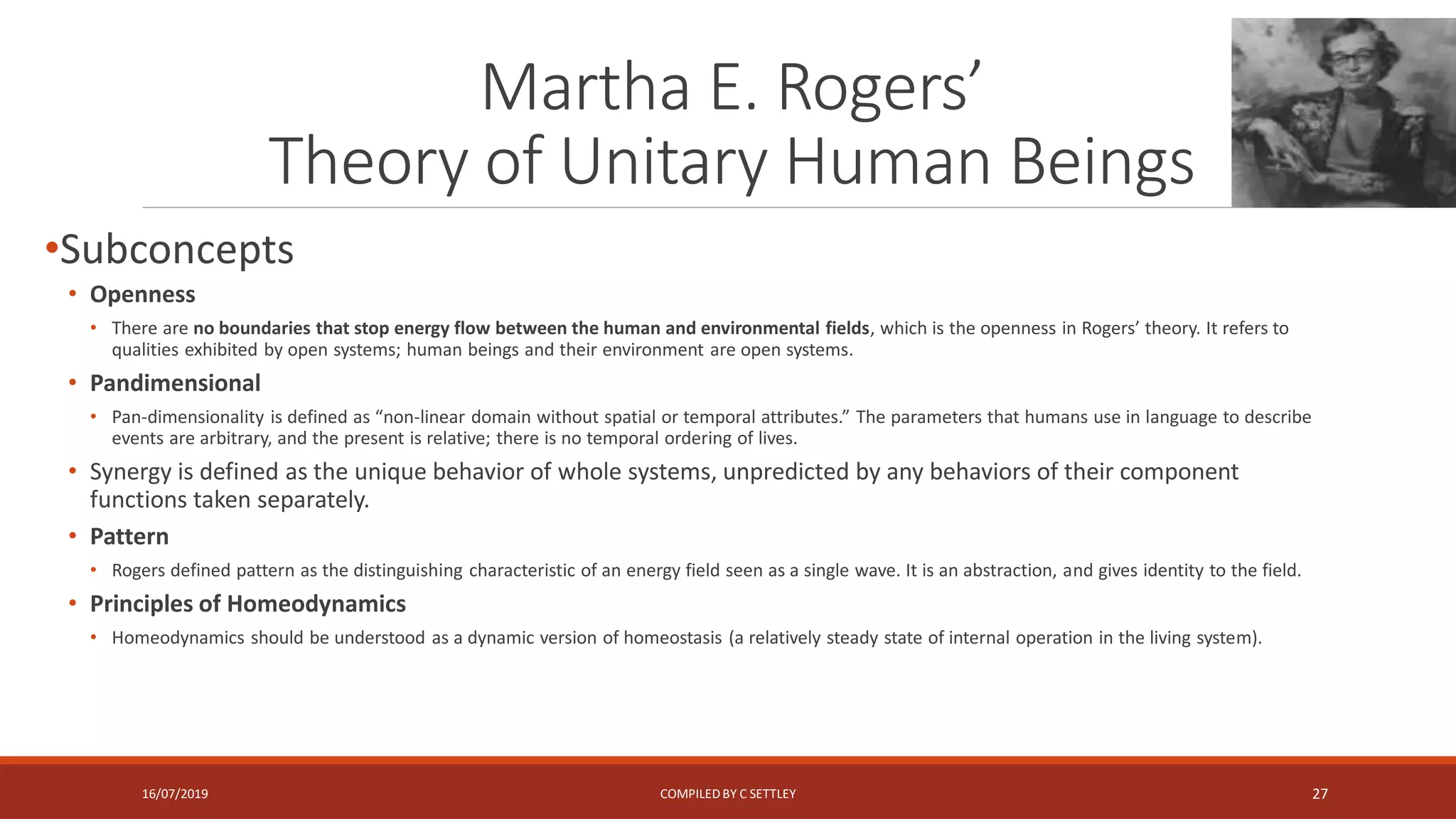 Martha E. Rogers’
Theory of Unitary Human Beings
•Subconcepts
• Openness
• There are no boundaries that stop energy flow between the human and environmental fields, which is the openness in Rogers’ theory. It refers to
qualities exhibited by open systems; human beings and their environment are open systems.
• Pandimensional
• Pan-dimensionality is defined as “non-linear domain without spatial or temporal attributes.” The parameters that humans use in language to describe
events are arbitrary, and the present is relative; there is no temporal ordering of lives.
• Synergy is defined as the unique behavior of whole systems, unpredicted by any behaviors of their component
functions taken separately.
• Pattern
• Rogers defined pattern as the distinguishing characteristic of an energy field seen as a single wave. It is an abstraction, and gives identity to the field.
• Principles of Homeodynamics
• Homeodynamics should be understood as a dynamic version of homeostasis (a relatively steady state of internal operation in the living system).
16/07/2019 COMPILEDBY C SETTLEY 27
 