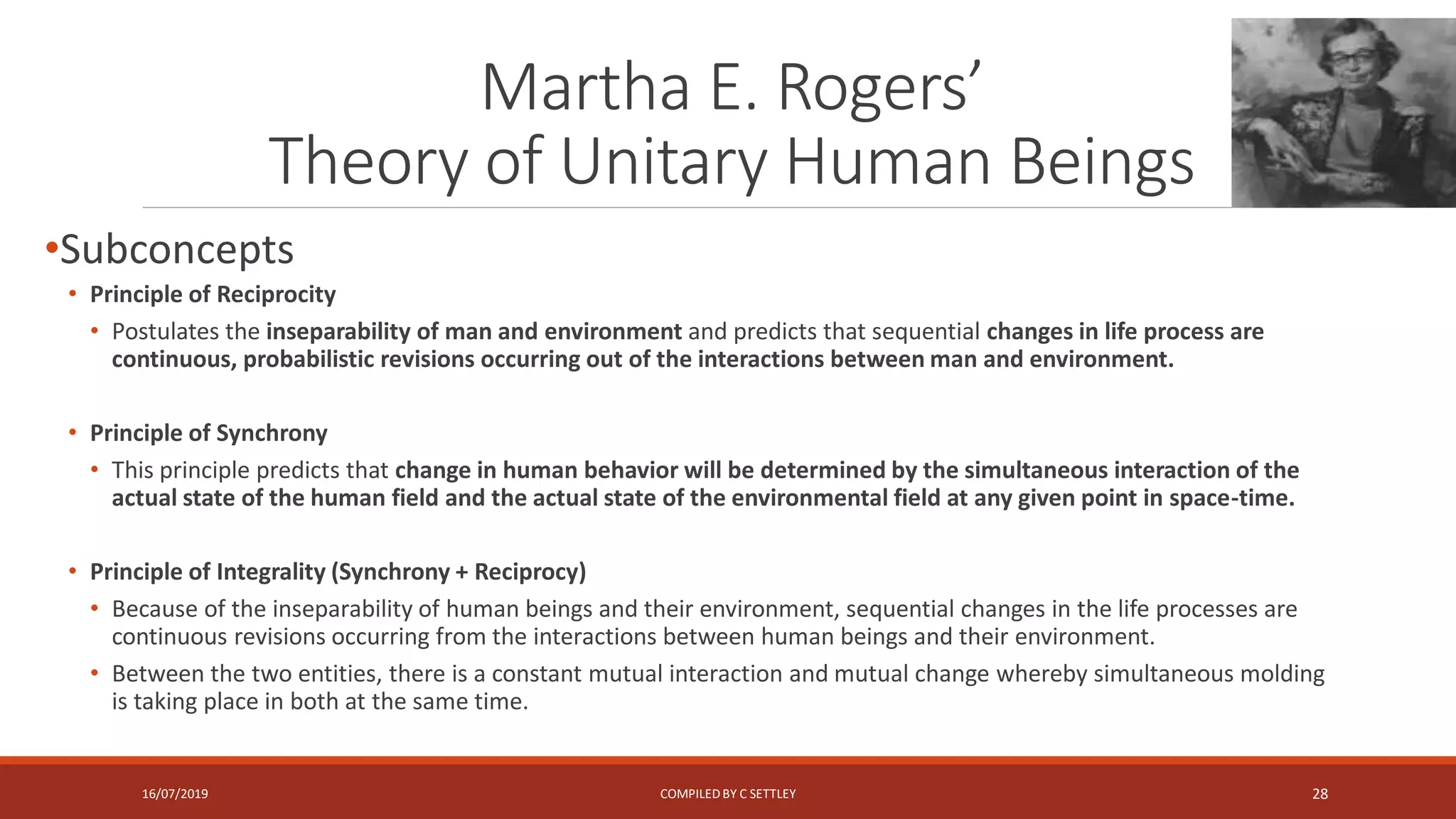 Martha E. Rogers’
Theory of Unitary Human Beings
•Subconcepts
• Principle of Reciprocity
• Postulates the inseparability of man and environment and predicts that sequential changes in life process are
continuous, probabilistic revisions occurring out of the interactions between man and environment.
• Principle of Synchrony
• This principle predicts that change in human behavior will be determined by the simultaneous interaction of the
actual state of the human field and the actual state of the environmental field at any given point in space-time.
• Principle of Integrality (Synchrony + Reciprocy)
• Because of the inseparability of human beings and their environment, sequential changes in the life processes are
continuous revisions occurring from the interactions between human beings and their environment.
• Between the two entities, there is a constant mutual interaction and mutual change whereby simultaneous molding
is taking place in both at the same time.
16/07/2019 COMPILEDBY C SETTLEY 28
 