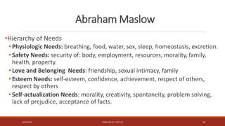 Abraham Maslow
•Hierarchy of Needs
• Physiologic Needs: breathing, food, water, sex, sleep, homeostasis, excretion.
• Safety Needs: security of: body, employment, resources, morality, family,
health, property.
• Love and Belonging Needs: friendship, sexual intimacy, family
• Esteem Needs: self-esteem, confidence, achievement, respect of others,
respect by others
• Self-actualization Needs: morality, creativity, spontaneity, problem solving,
lack of prejudice, acceptance of facts.
16/07/2019 COMPILEDBY C SETTLEY 20
 