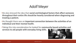 Adolf Meyer
•He also stressed the idea that social and biological factors that affect someone
throughout their entire life should be heavily considered when diagnosing and
treating a patient.
•He thought there was an important connection between the activities of an
individual and their mental health.
•Taking this into consideration he looked for community based activities and
services to aid people with everyday living skills.
16/07/2019 COMPILEDBY C SETTLEY 22
 