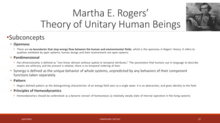 Martha E. Rogers’
Theory of Unitary Human Beings
•Subconcepts
• Openness
• There are no boundaries that stop energy flow between the human and environmental fields, which is the openness in Rogers’ theory. It refers to
qualities exhibited by open systems; human beings and their environment are open systems.
• Pandimensional
• Pan-dimensionality is defined as “non-linear domain without spatial or temporal attributes.” The parameters that humans use in language to describe
events are arbitrary, and the present is relative; there is no temporal ordering of lives.
• Synergy is defined as the unique behavior of whole systems, unpredicted by any behaviors of their component
functions taken separately.
• Pattern
• Rogers defined pattern as the distinguishing characteristic of an energy field seen as a single wave. It is an abstraction, and gives identity to the field.
• Principles of Homeodynamics
• Homeodynamics should be understood as a dynamic version of homeostasis (a relatively steady state of internal operation in the living system).
16/07/2019 COMPILEDBY C SETTLEY 27
 