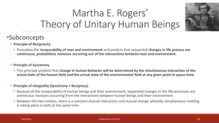 Martha E. Rogers’
Theory of Unitary Human Beings
•Subconcepts
• Principle of Reciprocity
• Postulates the inseparability of man and environment and predicts that sequential changes in life process are
continuous, probabilistic revisions occurring out of the interactions between man and environment.
• Principle of Synchrony
• This principle predicts that change in human behavior will be determined by the simultaneous interaction of the
actual state of the human field and the actual state of the environmental field at any given point in space-time.
• Principle of Integrality (Synchrony + Reciprocy)
• Because of the inseparability of human beings and their environment, sequential changes in the life processes are
continuous revisions occurring from the interactions between human beings and their environment.
• Between the two entities, there is a constant mutual interaction and mutual change whereby simultaneous molding
is taking place in both at the same time.
16/07/2019 COMPILEDBY C SETTLEY 28
 