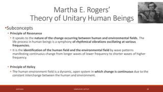 Martha E. Rogers’
Theory of Unitary Human Beings
•Subconcepts
• Principle of Resonance
• It speaks to the nature of the change occurring between human and environmental fields. The
life process in human beings is a symphony of rhythmical vibrations oscillating at various
frequencies.
• It is the identification of the human field and the environmental field by wave patterns
manifesting continuous change from longer waves of lower frequency to shorter waves of higher
frequency.
• Principle of Helicy
• The human-environment field is a dynamic, open system in which change is continuous due to the
constant interchange between the human and environment.
16/07/2019 COMPILEDBY C SETTLEY 29
 