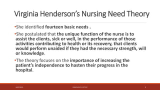 Virginia Henderson’s Nursing Need Theory
•She identified fourteen basic needs .
•She postulated that the unique function of the nurse is to
assist the clients, sick or well, in the performance of those
activities contributing to health or its recovery, that clients
would perform unaided if they had the necessary strength, will
or knowledge.
•The theory focuses on the importance of increasing the
patient’s independence to hasten their progress in the
hospital.
16/07/2019 COMPILEDBY C SETTLEY 3
 