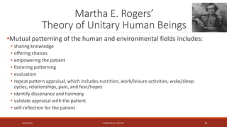 Martha E. Rogers’
Theory of Unitary Human Beings
•Mutual patterning of the human and environmental fields includes:
• sharing knowledge
• offering choices
• empowering the patient
• fostering patterning
• evaluation
• repeat pattern appraisal, which includes nutrition, work/leisure activities, wake/sleep
cycles, relationships, pain, and fear/hopes
• identify dissonance and harmony
• validate appraisal with the patient
• self-reflection for the patient
16/07/2019 COMPILEDBY C SETTLEY 30
 