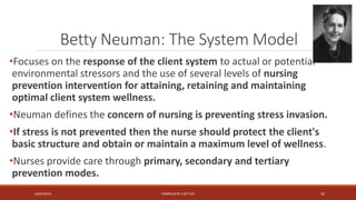 Betty Neuman: The System Model
•Focuses on the response of the client system to actual or potential
environmental stressors and the use of several levels of nursing
prevention intervention for attaining, retaining and maintaining
optimal client system wellness.
•Neuman defines the concern of nursing is preventing stress invasion.
•If stress is not prevented then the nurse should protect the client's
basic structure and obtain or maintain a maximum level of wellness.
•Nurses provide care through primary, secondary and tertiary
prevention modes.
16/07/2019 COMPILEDBY C SETTLEY 32
 