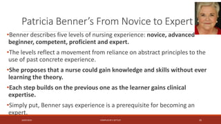 Patricia Benner’s From Novice to Expert
•Benner describes five levels of nursing experience: novice, advanced
beginner, competent, proficient and expert.
•The levels reflect a movement from reliance on abstract principles to the
use of past concrete experience.
•She proposes that a nurse could gain knowledge and skills without ever
learning the theory.
•Each step builds on the previous one as the learner gains clinical
expertise.
•Simply put, Benner says experience is a prerequisite for becoming an
expert.
16/07/2019 COMPILEDBY C SETTLEY 35
 