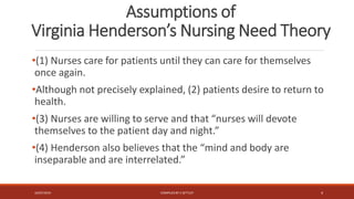 Assumptions of
Virginia Henderson’s Nursing Need Theory
•(1) Nurses care for patients until they can care for themselves
once again.
•Although not precisely explained, (2) patients desire to return to
health.
•(3) Nurses are willing to serve and that “nurses will devote
themselves to the patient day and night.”
•(4) Henderson also believes that the “mind and body are
inseparable and are interrelated.”
16/07/2019 COMPILEDBY C SETTLEY 4
 
