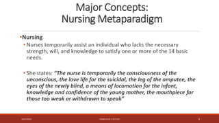 Major Concepts:
Nursing Metaparadigm
•Nursing
• Nurses temporarily assist an individual who lacks the necessary
strength, will, and knowledge to satisfy one or more of the 14 basic
needs.
• She states: “The nurse is temporarily the consciousness of the
unconscious, the love life for the suicidal, the leg of the amputee, the
eyes of the newly blind, a means of locomotion for the infant,
knowledge and confidence of the young mother, the mouthpiece for
those too weak or withdrawn to speak”
16/07/2019 COMPILEDBY C SETTLEY 8
 