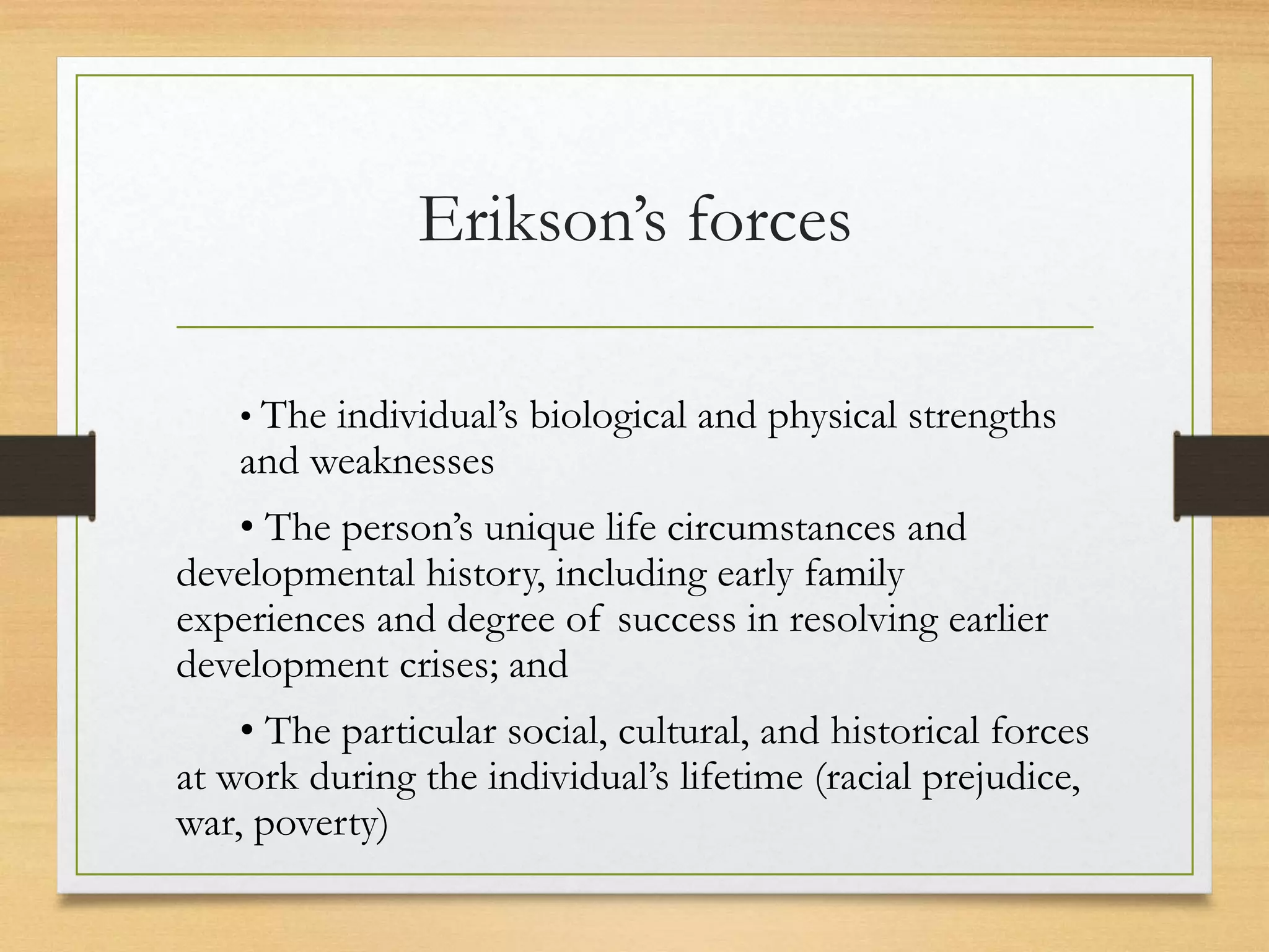 Erikson’s forces
• The individual’s biological and physical strengths
and weaknesses
• The person’s unique life circumstances and
developmental history, including early family
experiences and degree of success in resolving earlier
development crises; and
• The particular social, cultural, and historical forces
at work during the individual’s lifetime (racial prejudice,
war, poverty)
 