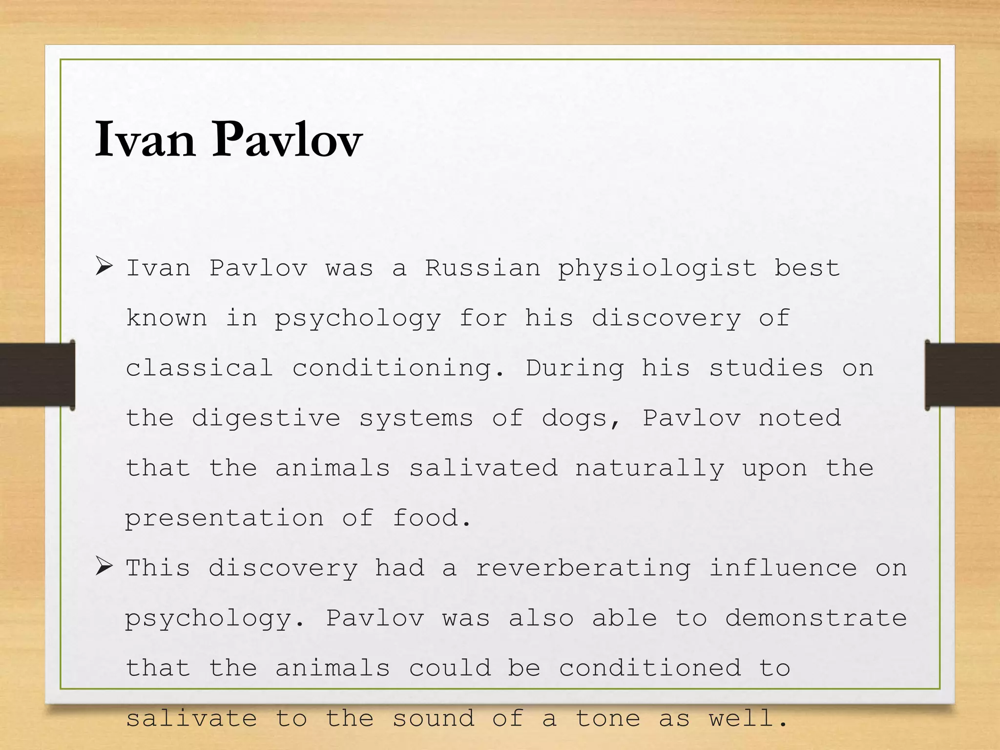 Ivan Pavlov
 Ivan Pavlov was a Russian physiologist best
known in psychology for his discovery of
classical conditioning. During his studies on
the digestive systems of dogs, Pavlov noted
that the animals salivated naturally upon the
presentation of food.
 This discovery had a reverberating influence on
psychology. Pavlov was also able to demonstrate
that the animals could be conditioned to
salivate to the sound of a tone as well.
 