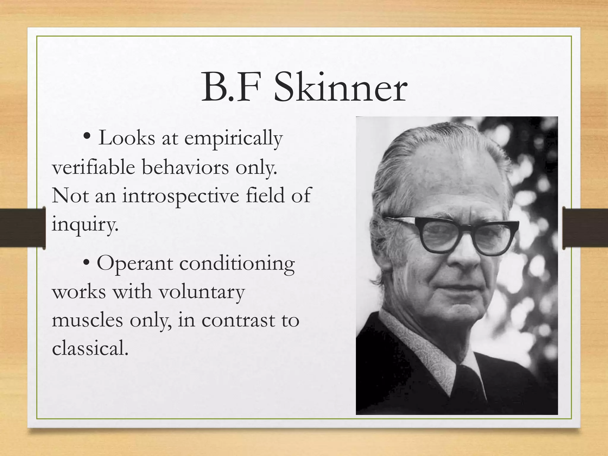 • Looks at empirically
verifiable behaviors only.
Not an introspective field of
inquiry.
• Operant conditioning
works with voluntary
muscles only, in contrast to
classical.
B.F Skinner
 
