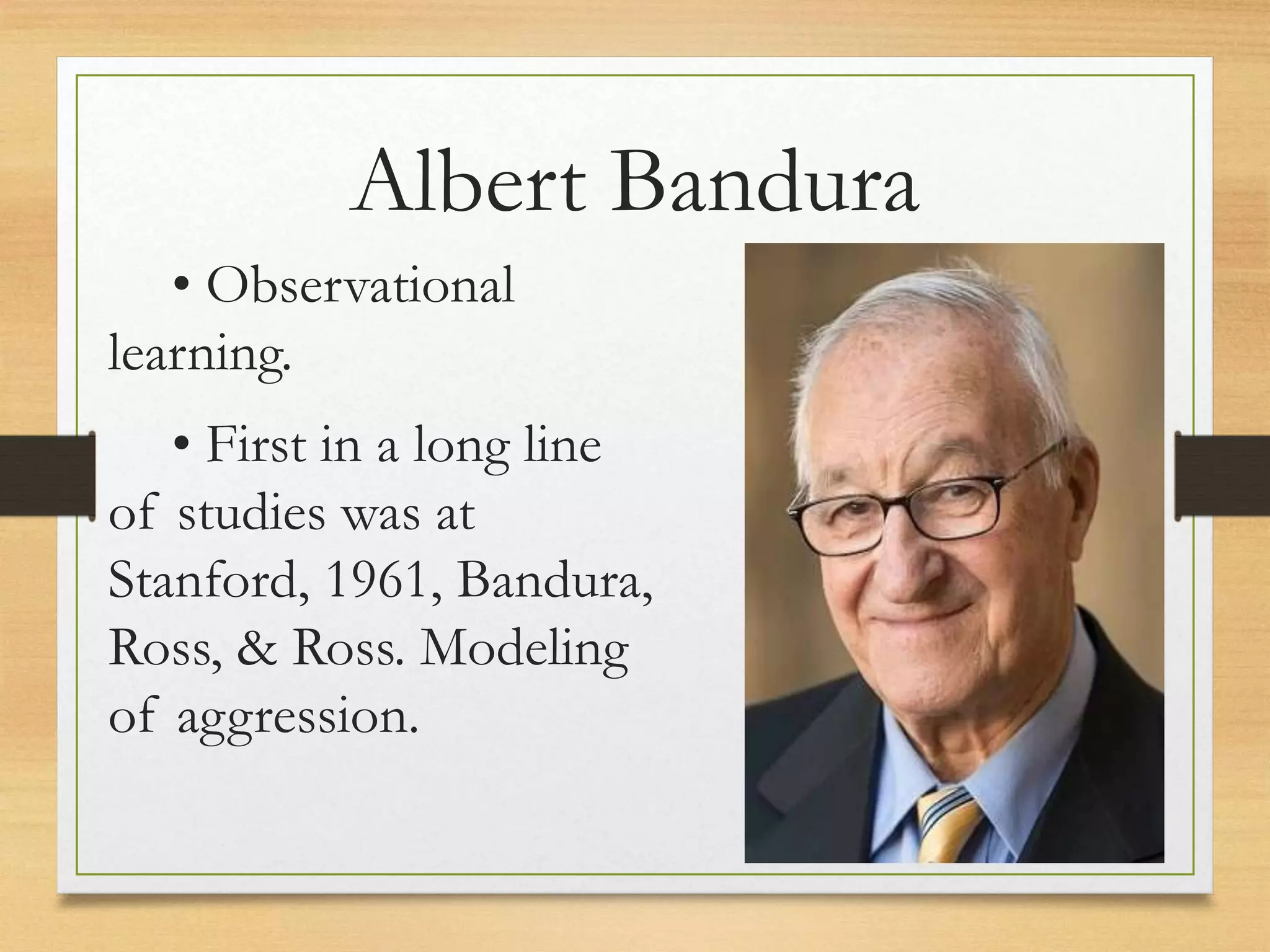• Observational
learning.
• First in a long line
of studies was at
Stanford, 1961, Bandura,
Ross, & Ross. Modeling
of aggression.
Albert Bandura
 