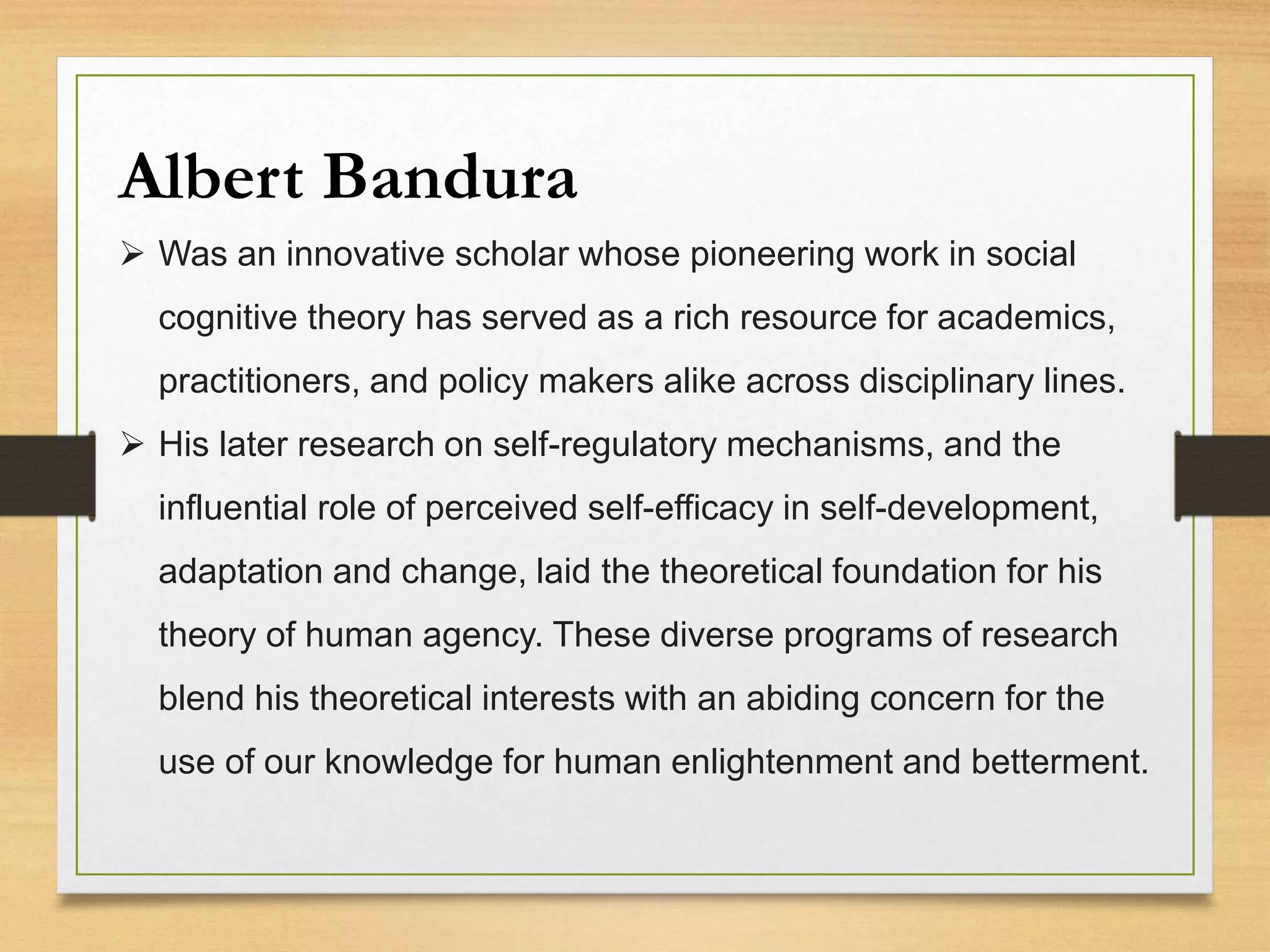 Albert Bandura
 Was an innovative scholar whose pioneering work in social
cognitive theory has served as a rich resource for academics,
practitioners, and policy makers alike across disciplinary lines.
 His later research on self-regulatory mechanisms, and the
influential role of perceived self-efficacy in self-development,
adaptation and change, laid the theoretical foundation for his
theory of human agency. These diverse programs of research
blend his theoretical interests with an abiding concern for the
use of our knowledge for human enlightenment and betterment.
 