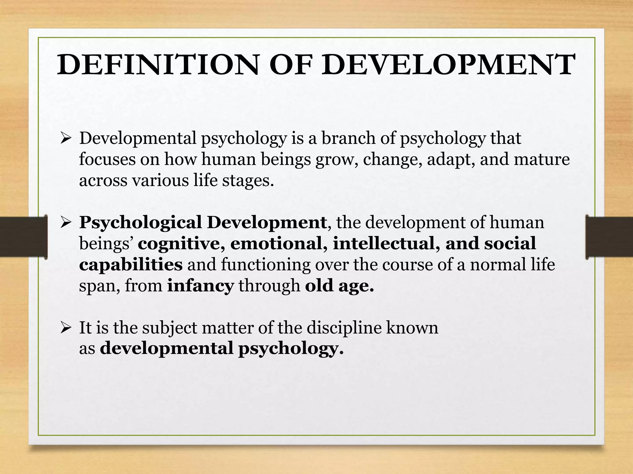 DEFINITION OF DEVELOPMENT
 Developmental psychology is a branch of psychology that
focuses on how human beings grow, change, adapt, and mature
across various life stages.
 Psychological Development, the development of human
beings’ cognitive, emotional, intellectual, and social
capabilities and functioning over the course of a normal life
span, from infancy through old age.
 It is the subject matter of the discipline known
as developmental psychology.
 