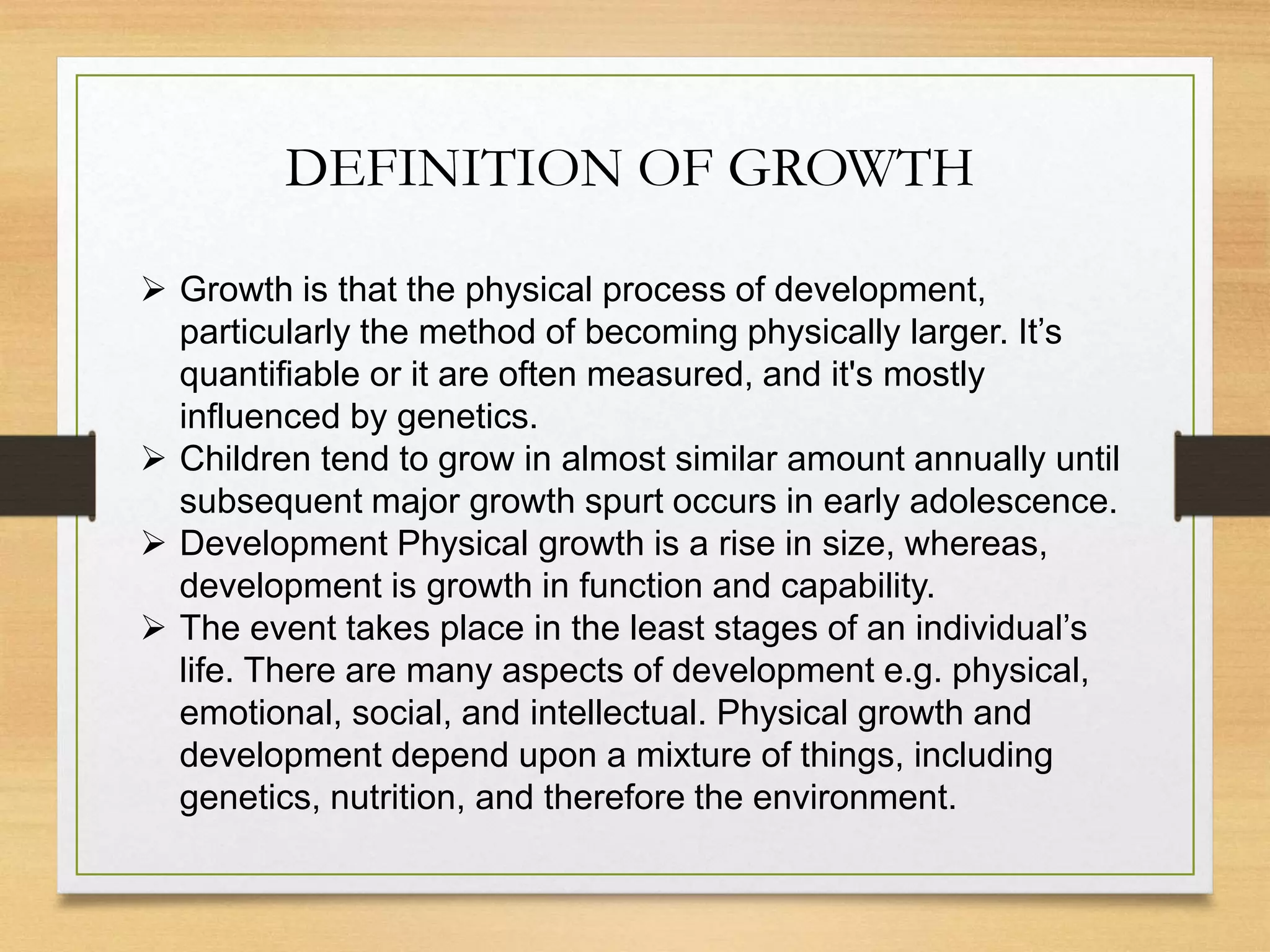 DEFINITION OF GROWTH
 Growth is that the physical process of development,
particularly the method of becoming physically larger. It’s
quantifiable or it are often measured, and it's mostly
influenced by genetics.
 Children tend to grow in almost similar amount annually until
subsequent major growth spurt occurs in early adolescence.
 Development Physical growth is a rise in size, whereas,
development is growth in function and capability.
 The event takes place in the least stages of an individual’s
life. There are many aspects of development e.g. physical,
emotional, social, and intellectual. Physical growth and
development depend upon a mixture of things, including
genetics, nutrition, and therefore the environment.
 