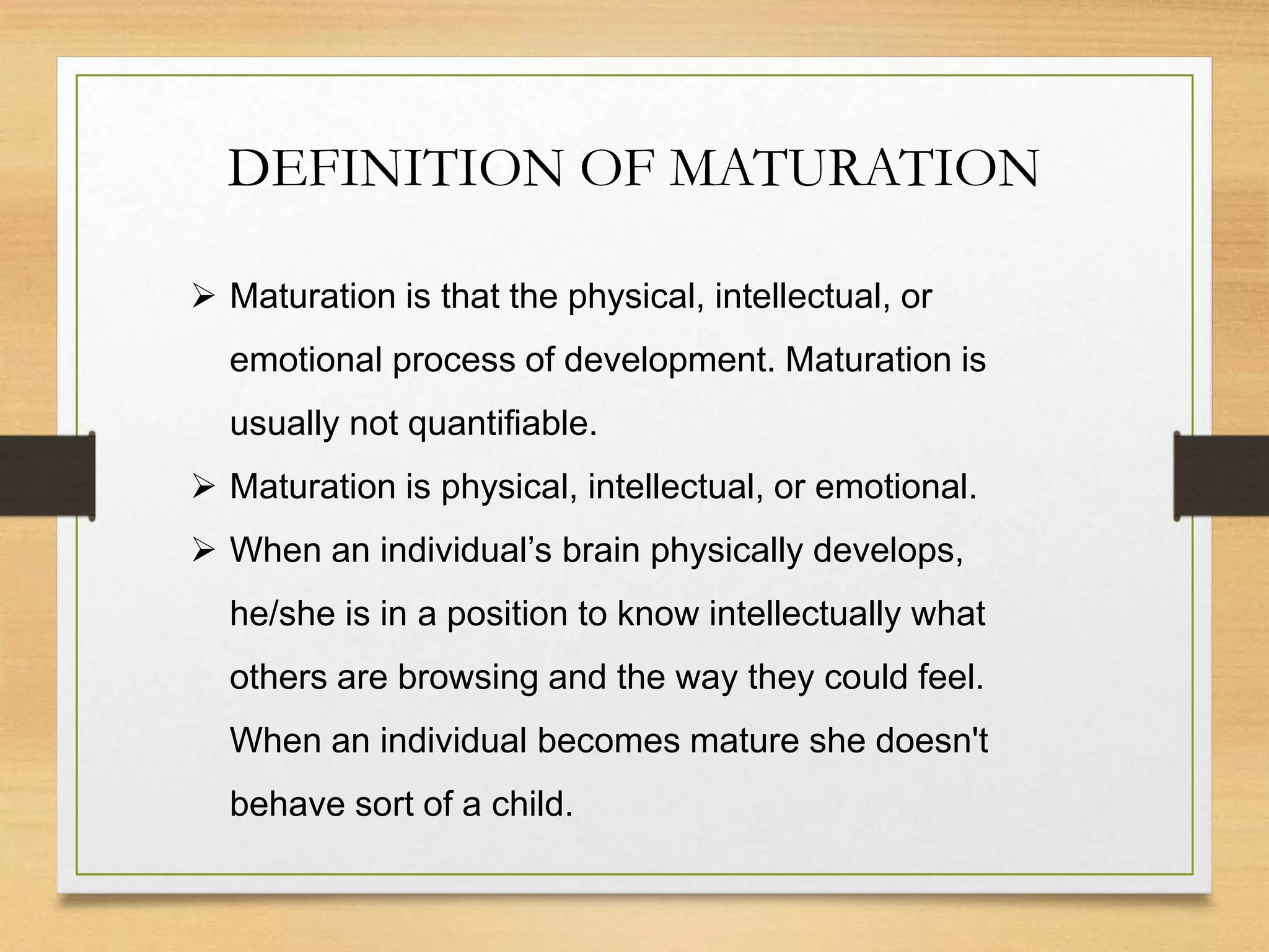 DEFINITION OF MATURATION
 Maturation is that the physical, intellectual, or
emotional process of development. Maturation is
usually not quantifiable.
 Maturation is physical, intellectual, or emotional.
 When an individual’s brain physically develops,
he/she is in a position to know intellectually what
others are browsing and the way they could feel.
When an individual becomes mature she doesn't
behave sort of a child.
 