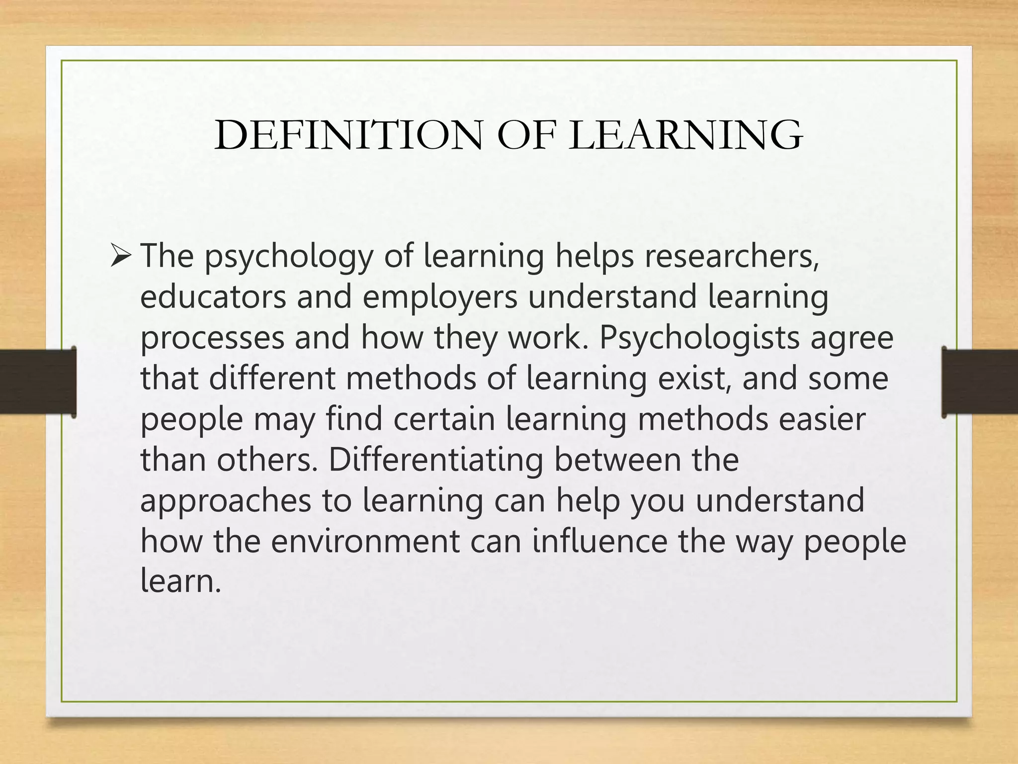 DEFINITION OF LEARNING
The psychology of learning helps researchers,
educators and employers understand learning
processes and how they work. Psychologists agree
that different methods of learning exist, and some
people may find certain learning methods easier
than others. Differentiating between the
approaches to learning can help you understand
how the environment can influence the way people
learn.
 