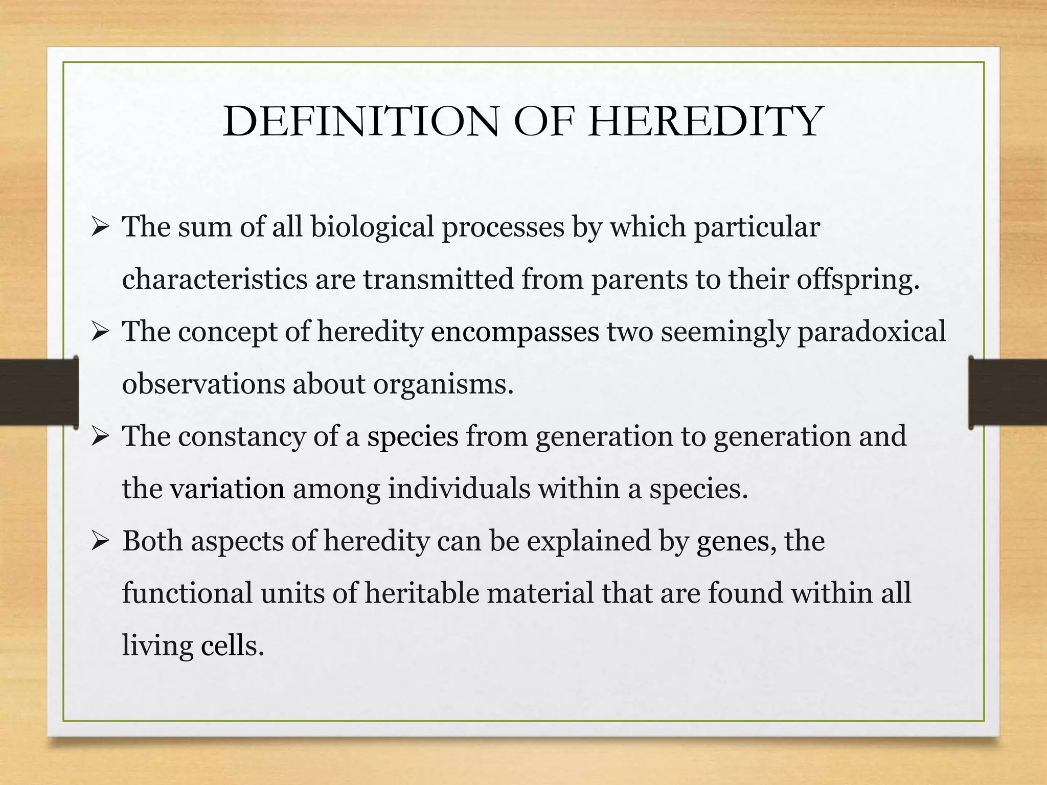 DEFINITION OF HEREDITY
 The sum of all biological processes by which particular
characteristics are transmitted from parents to their offspring.
 The concept of heredity encompasses two seemingly paradoxical
observations about organisms.
 The constancy of a species from generation to generation and
the variation among individuals within a species.
 Both aspects of heredity can be explained by genes, the
functional units of heritable material that are found within all
living cells.
 