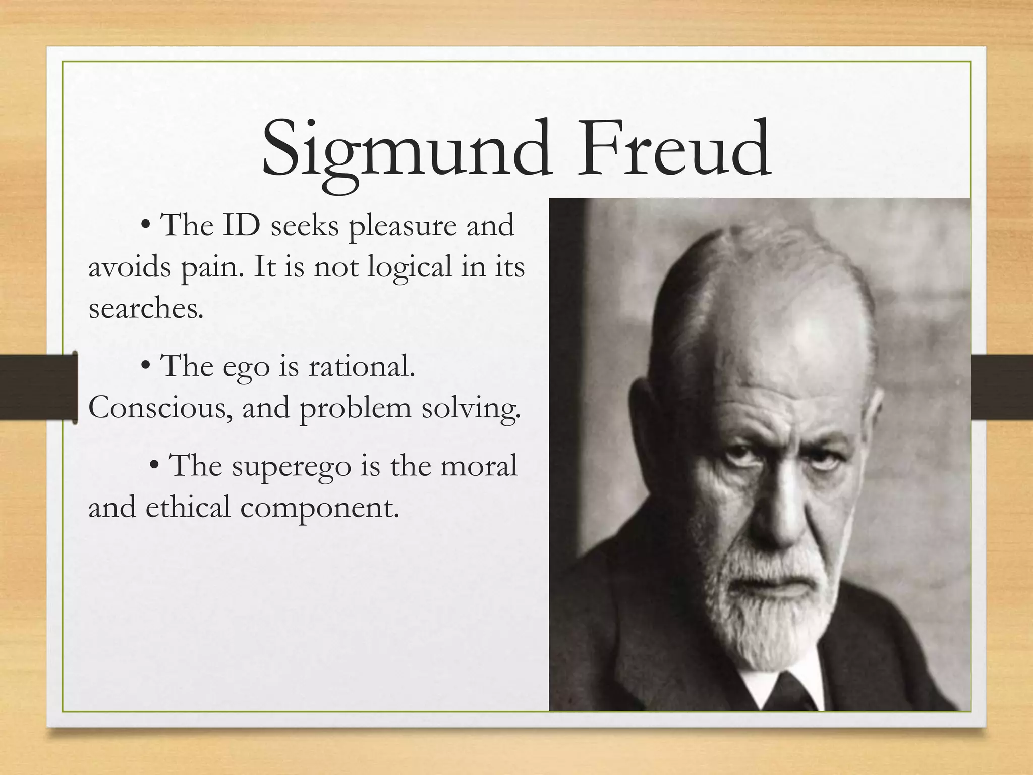 • The ID seeks pleasure and
avoids pain. It is not logical in its
searches.
• The ego is rational.
Conscious, and problem solving.
• The superego is the moral
and ethical component.
Sigmund Freud
 
