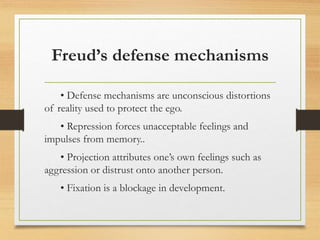 Freud’s defense mechanisms
• Defense mechanisms are unconscious distortions
of reality used to protect the ego.
• Repression forces unacceptable feelings and
impulses from memory..
• Projection attributes one’s own feelings such as
aggression or distrust onto another person.
• Fixation is a blockage in development.
 
