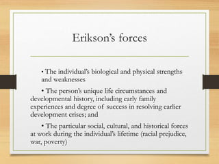 Erikson’s forces
• The individual’s biological and physical strengths
and weaknesses
• The person’s unique life circumstances and
developmental history, including early family
experiences and degree of success in resolving earlier
development crises; and
• The particular social, cultural, and historical forces
at work during the individual’s lifetime (racial prejudice,
war, poverty)
 
