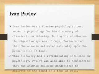 Ivan Pavlov
 Ivan Pavlov was a Russian physiologist best
known in psychology for his discovery of
classical conditioning. During his studies on
the digestive systems of dogs, Pavlov noted
that the animals salivated naturally upon the
presentation of food.
 This discovery had a reverberating influence on
psychology. Pavlov was also able to demonstrate
that the animals could be conditioned to
salivate to the sound of a tone as well.
 